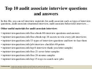 Top 10 audit associate interview questions
and answers
In this file, you can ref interview materials for audit associate such as types of interview
questions, audit associate situational interview, audit associate behavioral interview…
Other useful materials for audit associate interview:
• topinterviewquestions.info/free-ebook-80-interview-questions-and-answers
• topinterviewquestions.info/free-ebook-top-18-secrets-to-win-every-job-interviews
• topinterviewquestions.info/13-types-of-interview-questions-and-how-to-face-them
• topinterviewquestions.info/job-interview-checklist-40-points
• topinterviewquestions.info/top-8-interview-thank-you-letter-samples
• topinterviewquestions.info/free-21-cover-letter-samples
• topinterviewquestions.info/free-24-resume-samples
• topinterviewquestions.info/top-15-ways-to-search-new-jobs
Useful materials: • topinterviewquestions.info/free-ebook-80-interview-questions-and-answers
• topinterviewquestions.info/free-ebook-top-18-secrets-to-win-every-job-interviews
 