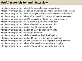 Useful materials for audit interview 
• topinterviewquestions.info/440-behavioral-interview-questions 
• topinterviewquestions.info/top-36-situational-interview-questions-with-answers 
• topinterviewquestions.info/95-management-interview-questions-with-answers 
• topinterviewquestions.info/top-30-phone-interview-questions-with-answers 
• topinterviewquestions.info/290-competency-based-interview-questions 
• topinterviewquestions.info/45-internship-interview-questions 
• topinterviewquestions.info/top-free-14-cover-letter-samples 
• topinterviewquestions.info/top-free-16-resume-sample 
• topinterviewquestions.info/top-15-ways-to-search-new-jobs 
• topinterviewquestions.info/second-interview 
• topinterviewquestions.info/job-interview-checklist-40-points 
• topinterviewquestions.info/top-15-tips-for-interview-preparation 
• topinterviewquestions.info/top-questions-to-ask-employer-during-interview 
• topinterviewquestions.info/top-58-interview-written-test-examples 
• topinterviewquestions.info/top-38-job-interview-best-best-practices 
 
