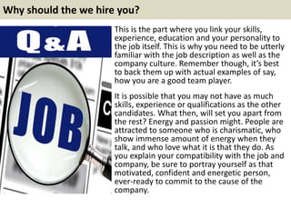 Why should the we hire you? 
This is the part where you link your skills, 
experience, education and your personality to 
...