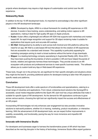 4/5
projects where developers may require a high degree of customization and control over the AR
experience.
Noteworthy Nods
In addition to the top 10 AR development tools, it’s important to acknowledge a few other significant
players in the AR development landscape:
ARKit: Developed by Apple, ARKit is a robust framework for creating AR experiences on iOS
devices. It excels in face tracking, scene understanding, and adding motion capture to AR
applications, making it ideal for high-quality AR apps on Apple products.
Kudan: Kudan offers a lightweight and efficient AR SDK that supports both markerless and marker-
based AR. Its rapid image recognition and support for 3D object rendering make it suitable for
applications that require quick and accurate AR overlays.
8th Wall: Distinguished by its ability to work across both Android and iOS platforms without the
need for an app, 8th Wall is a web-based AR tool that allows for the creation of AR experiences
that are accessible via a standard web browser. This capability is particularly appealing for
marketing campaigns aiming to reach a broad audience without the barrier of app downloads.
Blippar: Is a leading technology company specialising in Augmented Reality (AR). Since 2011,
they have been pushing the boundaries of what is possible in AR and have helped thousands of
brands, retailers and agencies harness these technologies. They provide access to an AR
ecosystem with products and professional services to meet specific business needs. The software
allows you to custom build any App or Web-based AR experience.
These tools, though not in the primary list, are significant for their specific strengths and situations where
they might be the best fit, providing additional options for developers looking to tailor their AR projects to
specific needs and platforms.
Conclusion
These AR development tools offer a wide spectrum of functionalities and specializations, catering to a
broad range of industries and applications. From robust, enterprise-level solutions like SynergyXR to
accessible, social media-integrated platforms like Spark AR, each tool has unique attributes that make it
suitable for specific types of AR development. As the demand for AR applications continues to grow
across various sectors, choosing the right tool can significantly impact the success and effectiveness of
an AR project.
Incorporating AR technologies not only enhances user engagement but also provides innovative
solutions to real-world problems, whether it’s in training, marketing, product visualization, or interactive
learning. With the advancement of AR development tools, we can expect further improvements in
usability, accessibility, and functionality, paving the way for more immersive and impactful AR
experiences.
Innovate with Immersive Studio
For developers and businesses eager to harness the transformative power of AR which has been
described as the next big disruptor in the history of technology, Immersive Studio offers expert guidance
 