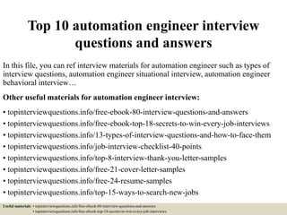 Top 10 automation engineer interview
questions and answers
In this file, you can ref interview materials for automation engineer such as types of
interview questions, automation engineer situational interview, automation engineer
behavioral interview…
Other useful materials for automation engineer interview:
• topinterviewquestions.info/free-ebook-80-interview-questions-and-answers
• topinterviewquestions.info/free-ebook-top-18-secrets-to-win-every-job-interviews
• topinterviewquestions.info/13-types-of-interview-questions-and-how-to-face-them
• topinterviewquestions.info/job-interview-checklist-40-points
• topinterviewquestions.info/top-8-interview-thank-you-letter-samples
• topinterviewquestions.info/free-21-cover-letter-samples
• topinterviewquestions.info/free-24-resume-samples
• topinterviewquestions.info/top-15-ways-to-search-new-jobs
Useful materials: • topinterviewquestions.info/free-ebook-80-interview-questions-and-answers
• topinterviewquestions.info/free-ebook-top-18-secrets-to-win-every-job-interviews
 
