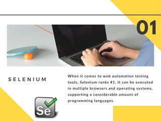 S E L E N I U M
When it comes to web automation testing
tools, Selenium ranks #1. It can be executed
in multiple browsers and operating systems,
supporting a considerable amount of
programming languages.
01
 