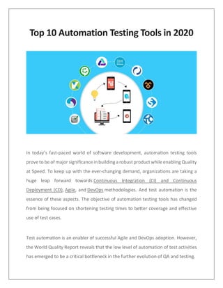 Top 10 Automation Testing Tools in 2020
In today’s fast-paced world of software development, automation testing tools
prove to be of major significance in building a robust product while enabling Quality
at Speed. To keep up with the ever-changing demand, organizations are taking a
huge leap forward towards Continuous Integration (CI) and Continuous
Deployment (CD), Agile, and DevOps methodologies. And test automation is the
essence of these aspects. The objective of automation testing tools has changed
from being focused on shortening testing times to better coverage and effective
use of test cases.
Test automation is an enabler of successful Agile and DevOps adoption. However,
the World Quality Report reveals that the low level of automation of test activities
has emerged to be a critical bottleneck in the further evolution of QA and testing.
 