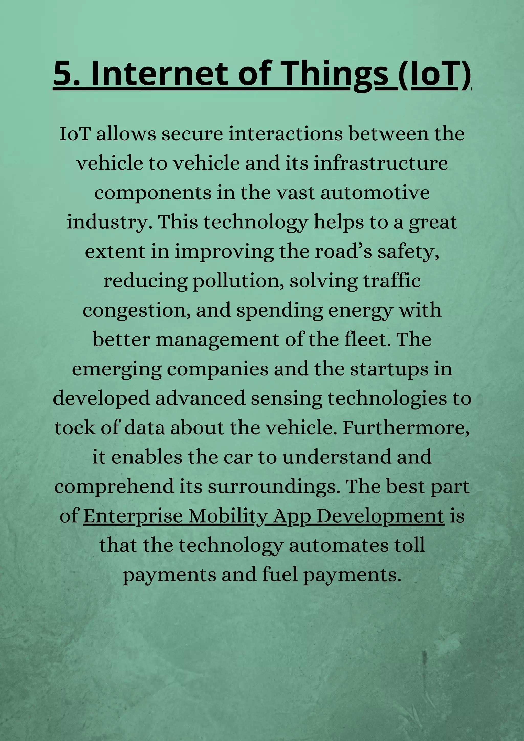 IoT allows secure interactions between the
vehicle to vehicle and its infrastructure
components in the vast automotive
industry. This technology helps to a great
extent in improving the road’s safety,
reducing pollution, solving traffic
congestion, and spending energy with
better management of the fleet. The
emerging companies and the startups in
developed advanced sensing technologies to
tock of data about the vehicle. Furthermore,
it enables the car to understand and
comprehend its surroundings. The best part
of Enterprise Mobility App Development is
that the technology automates toll
payments and fuel payments.
5. Internet of Things (IoT)
 
