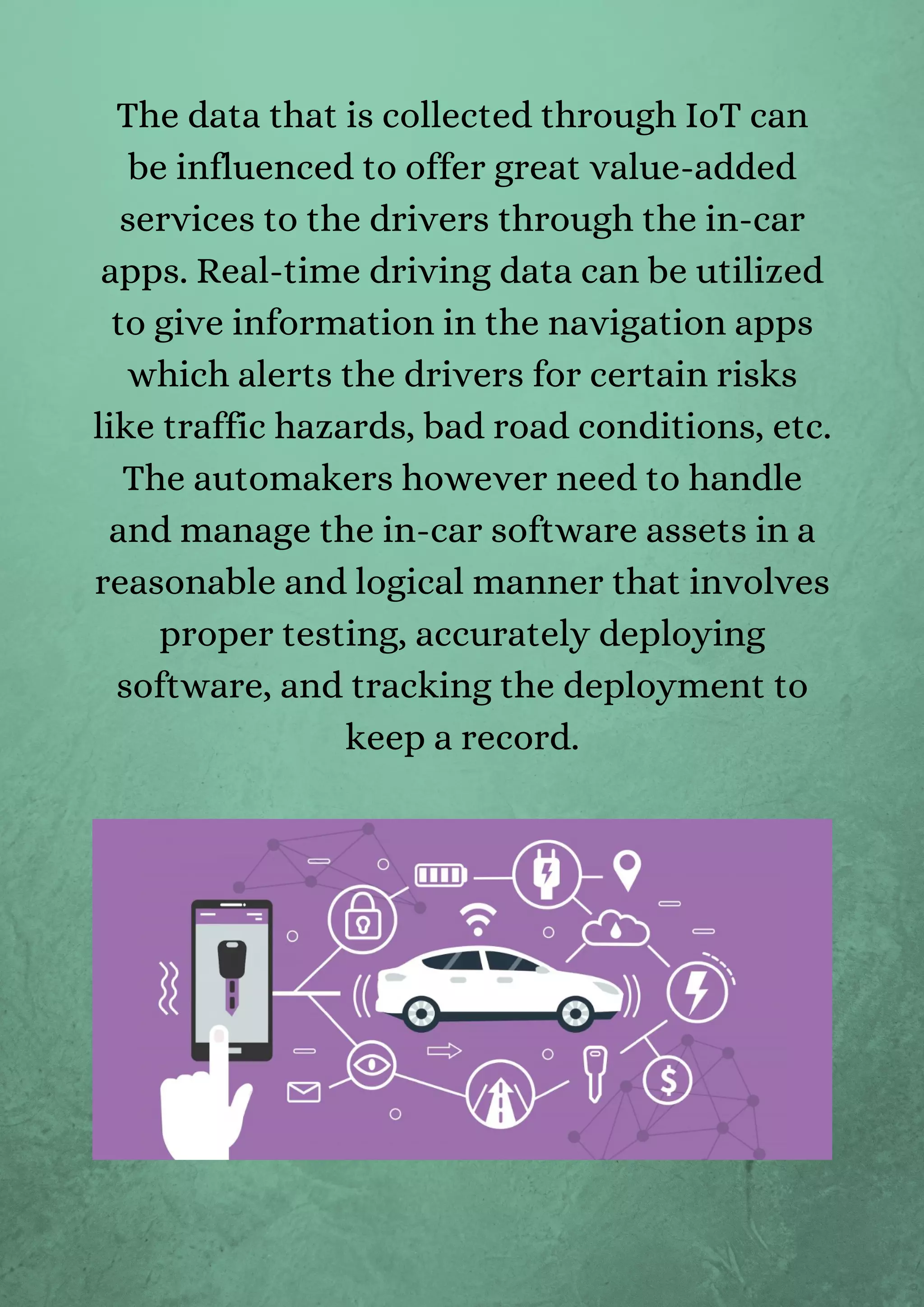 The data that is collected through IoT can
be influenced to offer great value-added
services to the drivers through the in-car
apps. Real-time driving data can be utilized
to give information in the navigation apps
which alerts the drivers for certain risks
like traffic hazards, bad road conditions, etc.
The automakers however need to handle
and manage the in-car software assets in a
reasonable and logical manner that involves
proper testing, accurately deploying
software, and tracking the deployment to
keep a record.
 
