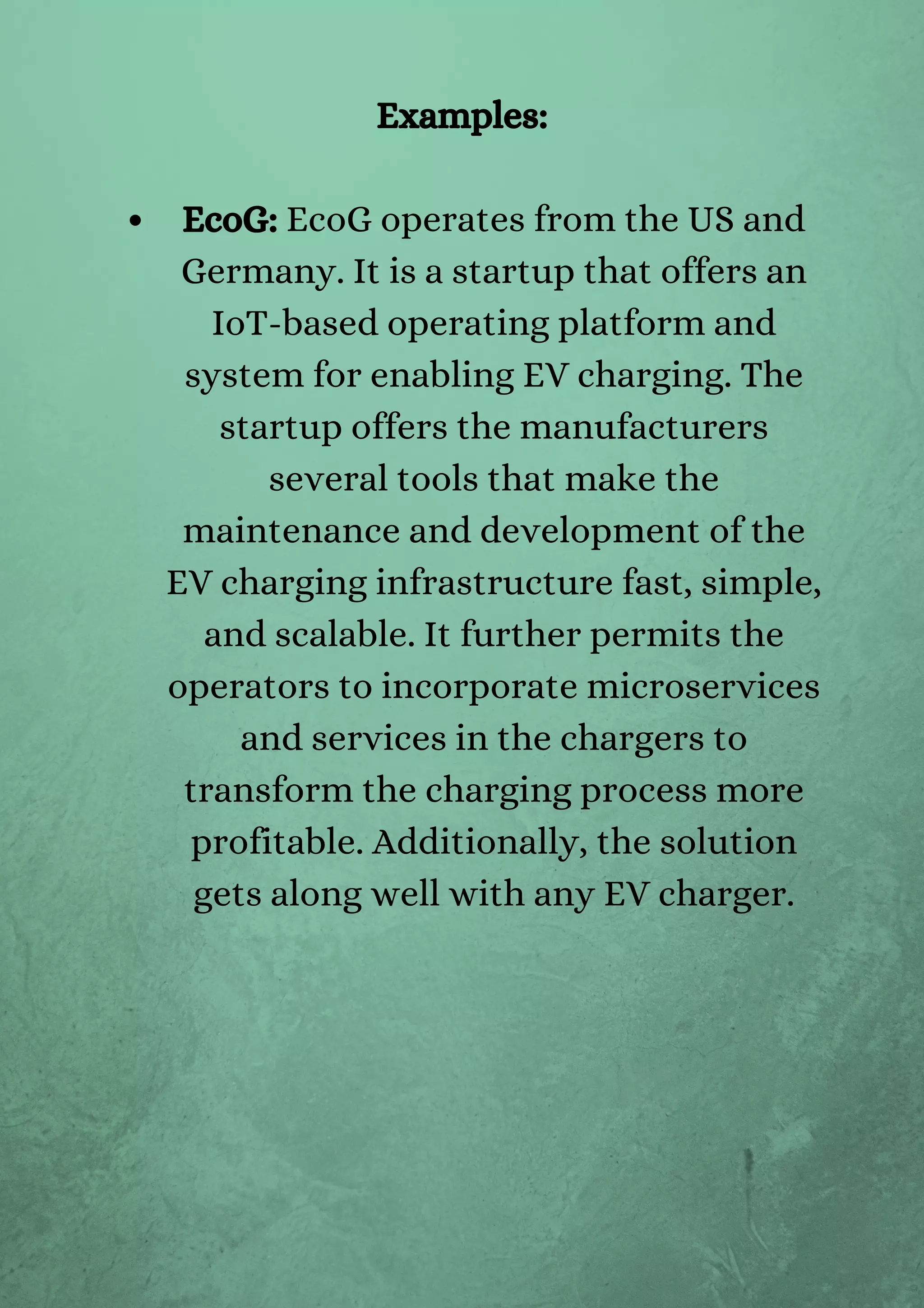 EcoG: EcoG operates from the US and
Germany. It is a startup that offers an
IoT-based operating platform and
system for enabling EV charging. The
startup offers the manufacturers
several tools that make the
maintenance and development of the
EV charging infrastructure fast, simple,
and scalable. It further permits the
operators to incorporate microservices
and services in the chargers to
transform the charging process more
profitable. Additionally, the solution
gets along well with any EV charger.
Examples:
 