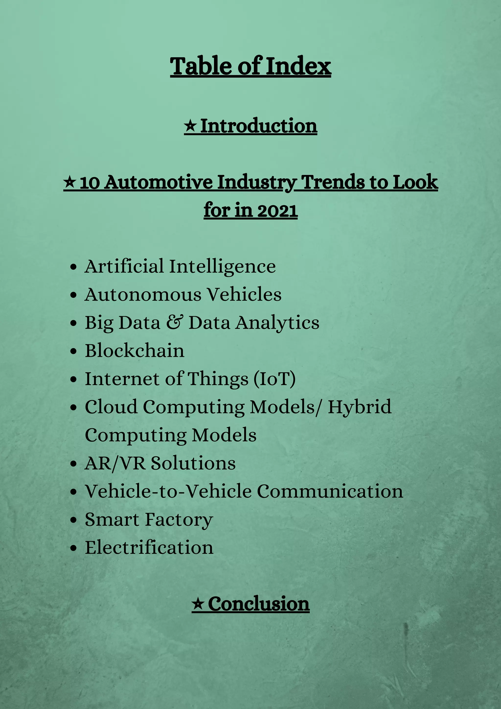 Artificial Intelligence
Autonomous Vehicles
Big Data & Data Analytics
Blockchain
Internet of Things (IoT)
Cloud Computing Models/ Hybrid
Computing Models
AR/VR Solutions
Vehicle-to-Vehicle Communication
Smart Factory
Electrification
Table of Index
⭐ Introduction
⭐ 10 Automotive Industry Trends to Look
for in 2021
⭐ Conclusion
 
