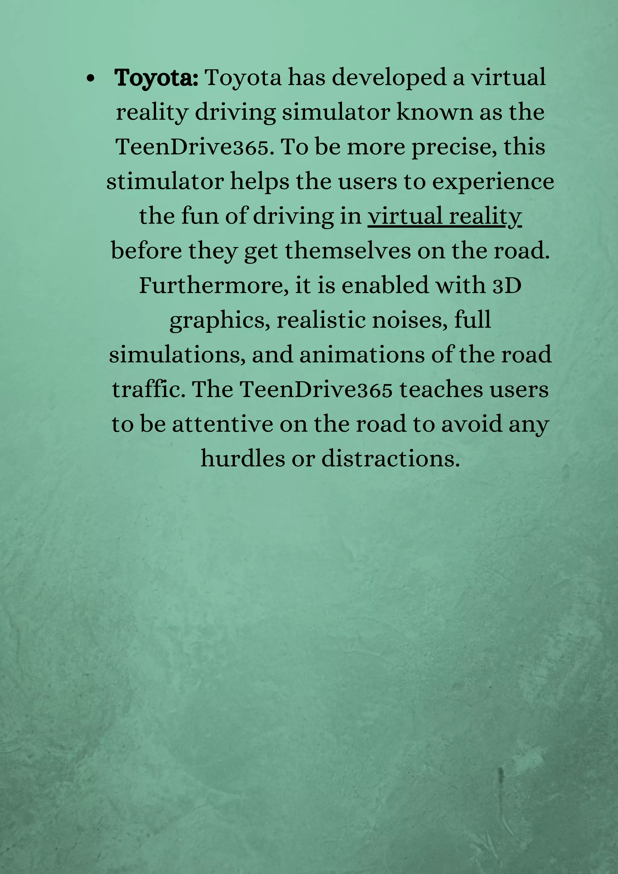 Toyota: Toyota has developed a virtual
reality driving simulator known as the
TeenDrive365. To be more precise, this
stimulator helps the users to experience
the fun of driving in virtual reality
before they get themselves on the road.
Furthermore, it is enabled with 3D
graphics, realistic noises, full
simulations, and animations of the road
traffic. The TeenDrive365 teaches users
to be attentive on the road to avoid any
hurdles or distractions.
 