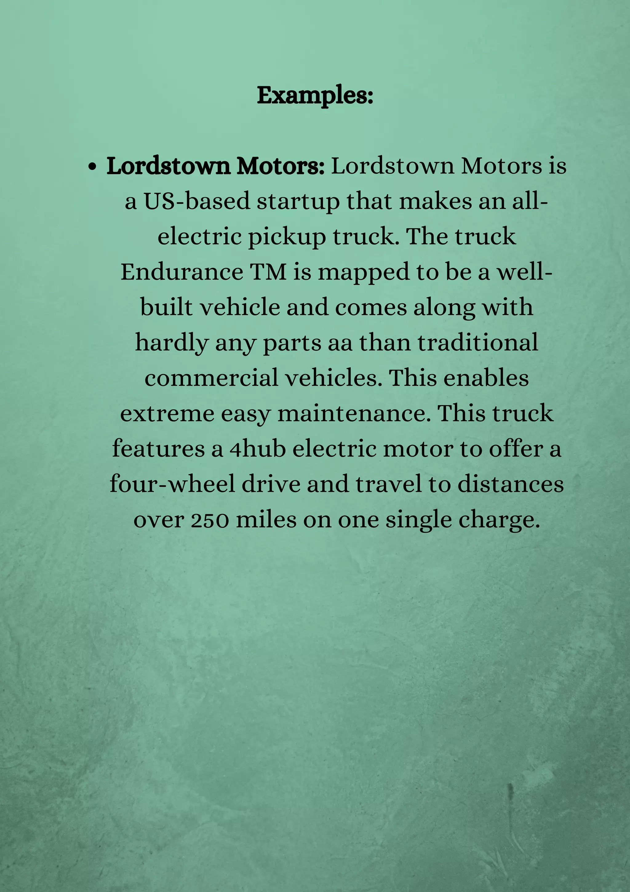 Lordstown Motors: Lordstown Motors is
a US-based startup that makes an all-
electric pickup truck. The truck
Endurance TM is mapped to be a well-
built vehicle and comes along with
hardly any parts aa than traditional
commercial vehicles. This enables
extreme easy maintenance. This truck
features a 4hub electric motor to offer a
four-wheel drive and travel to distances
over 250 miles on one single charge.
Examples:
 