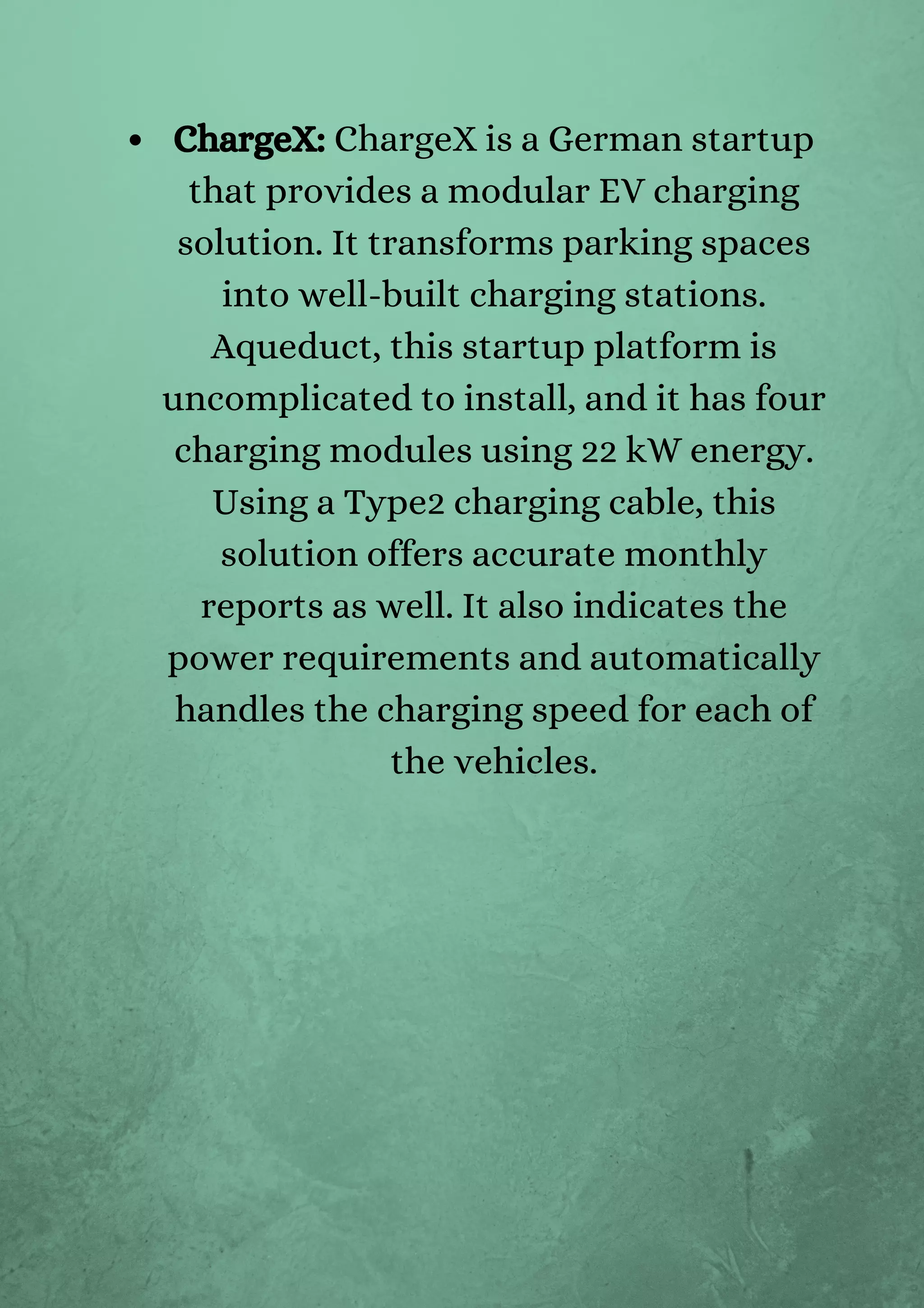 ChargeX: ChargeX is a German startup
that provides a modular EV charging
solution. It transforms parking spaces
into well-built charging stations.
Aqueduct, this startup platform is
uncomplicated to install, and it has four
charging modules using 22 kW energy.
Using a Type2 charging cable, this
solution offers accurate monthly
reports as well. It also indicates the
power requirements and automatically
handles the charging speed for each of
the vehicles.
 