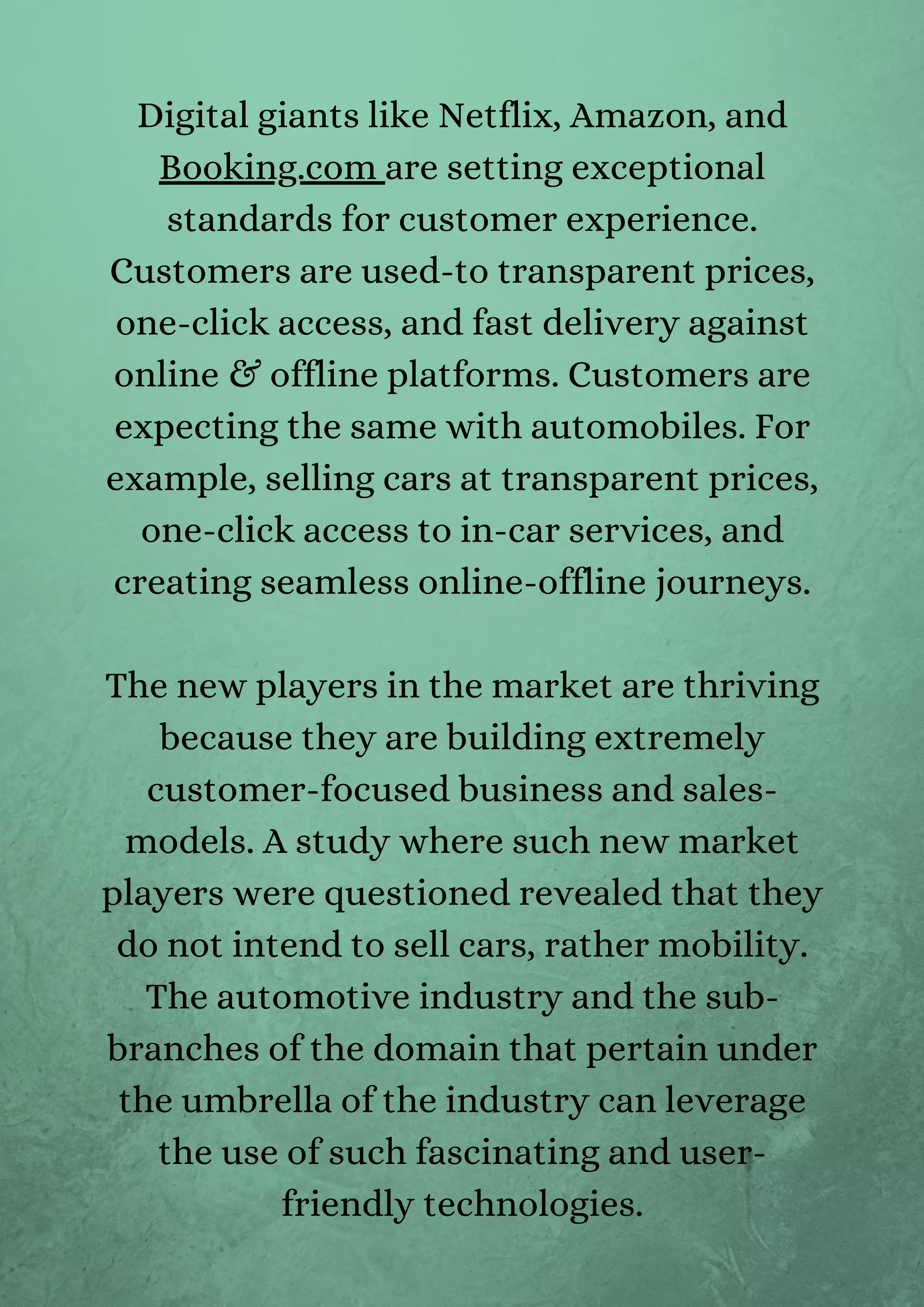 Digital giants like Netflix, Amazon, and
Booking.com are setting exceptional
standards for customer experience.
Customers are used-to transparent prices,
one-click access, and fast delivery against
online & offline platforms. Customers are
expecting the same with automobiles. For
example, selling cars at transparent prices,
one-click access to in-car services, and
creating seamless online-offline journeys.
The new players in the market are thriving
because they are building extremely
customer-focused business and sales-
models. A study where such new market
players were questioned revealed that they
do not intend to sell cars, rather mobility.
The automotive industry and the sub-
branches of the domain that pertain under
the umbrella of the industry can leverage
the use of such fascinating and user-
friendly technologies.
 