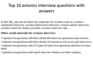 Top 10 avionics interview questions with 
answers 
In this file, you can ref interview materials for avionics such as, avionics 
situational interview, avionics behavioral interview, avionics phone interview, 
avionics interview thank you letter, avionics interview tips … 
Other useful materials for avionics interview: 
• topinterviewquestions.info/free-ebook-80-interview-questions-and-answers 
• topinterviewquestions.info/free-ebook-18-secrets-to-win-every-job-interviews 
• topinterviewquestions.info/13-types-of-interview-questions-and-how-to-face-them 
• topinterviewquestions.info/top-8-interview-thank-you-letter-samples 
 