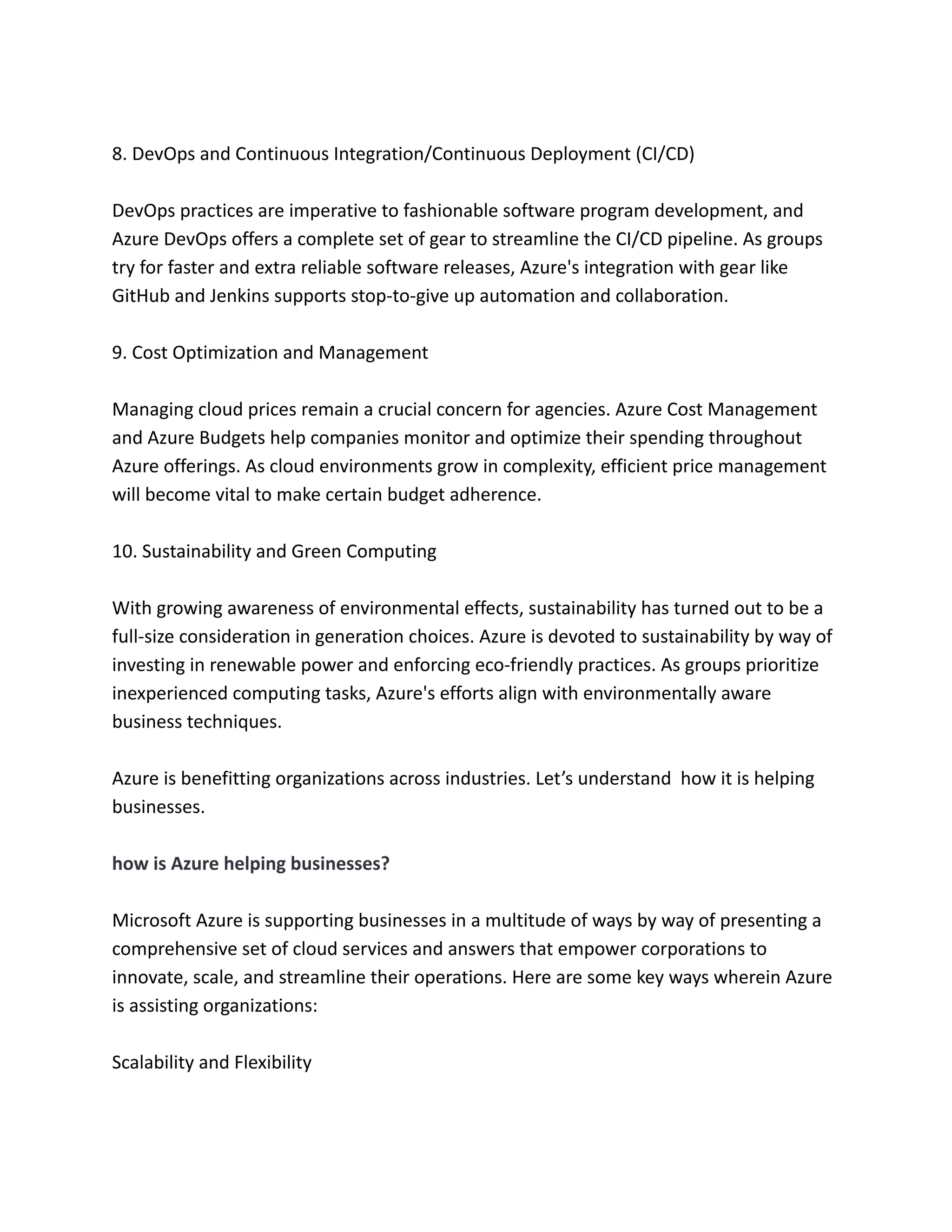 8. DevOps and Continuous Integration/Continuous Deployment (CI/CD)
DevOps practices are imperative to fashionable software program development, and
Azure DevOps offers a complete set of gear to streamline the CI/CD pipeline. As groups
try for faster and extra reliable software releases, Azure's integration with gear like
GitHub and Jenkins supports stop-to-give up automation and collaboration.
9. Cost Optimization and Management
Managing cloud prices remain a crucial concern for agencies. Azure Cost Management
and Azure Budgets help companies monitor and optimize their spending throughout
Azure offerings. As cloud environments grow in complexity, efficient price management
will become vital to make certain budget adherence.
10. Sustainability and Green Computing
With growing awareness of environmental effects, sustainability has turned out to be a
full-size consideration in generation choices. Azure is devoted to sustainability by way of
investing in renewable power and enforcing eco-friendly practices. As groups prioritize
inexperienced computing tasks, Azure's efforts align with environmentally aware
business techniques.
Azure is benefitting organizations across industries. Let’s understand how it is helping
businesses.
how is Azure helping businesses?
Microsoft Azure is supporting businesses in a multitude of ways by way of presenting a
comprehensive set of cloud services and answers that empower corporations to
innovate, scale, and streamline their operations. Here are some key ways wherein Azure
is assisting organizations:
Scalability and Flexibility
 