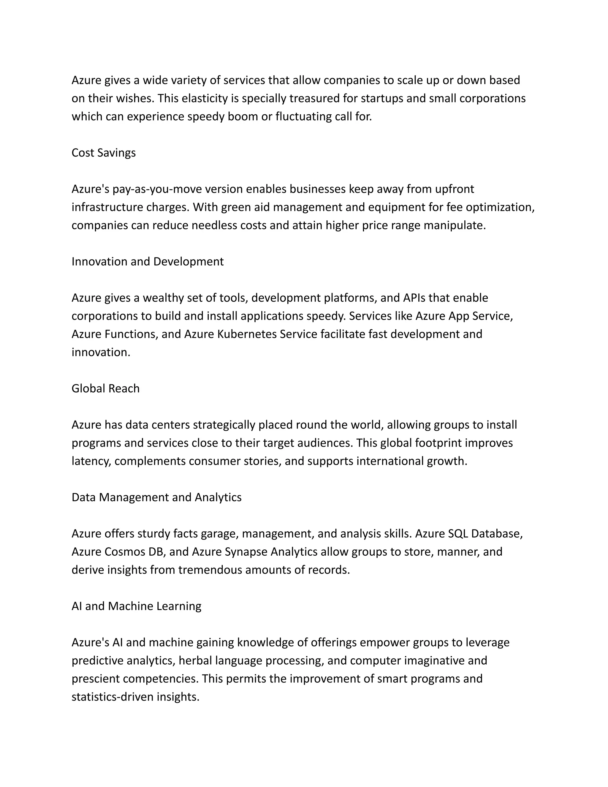 Azure gives a wide variety of services that allow companies to scale up or down based
on their wishes. This elasticity is specially treasured for startups and small corporations
which can experience speedy boom or fluctuating call for.
Cost Savings
Azure's pay-as-you-move version enables businesses keep away from upfront
infrastructure charges. With green aid management and equipment for fee optimization,
companies can reduce needless costs and attain higher price range manipulate.
Innovation and Development
Azure gives a wealthy set of tools, development platforms, and APIs that enable
corporations to build and install applications speedy. Services like Azure App Service,
Azure Functions, and Azure Kubernetes Service facilitate fast development and
innovation.
Global Reach
Azure has data centers strategically placed round the world, allowing groups to install
programs and services close to their target audiences. This global footprint improves
latency, complements consumer stories, and supports international growth.
Data Management and Analytics
Azure offers sturdy facts garage, management, and analysis skills. Azure SQL Database,
Azure Cosmos DB, and Azure Synapse Analytics allow groups to store, manner, and
derive insights from tremendous amounts of records.
AI and Machine Learning
Azure's AI and machine gaining knowledge of offerings empower groups to leverage
predictive analytics, herbal language processing, and computer imaginative and
prescient competencies. This permits the improvement of smart programs and
statistics-driven insights.
 
