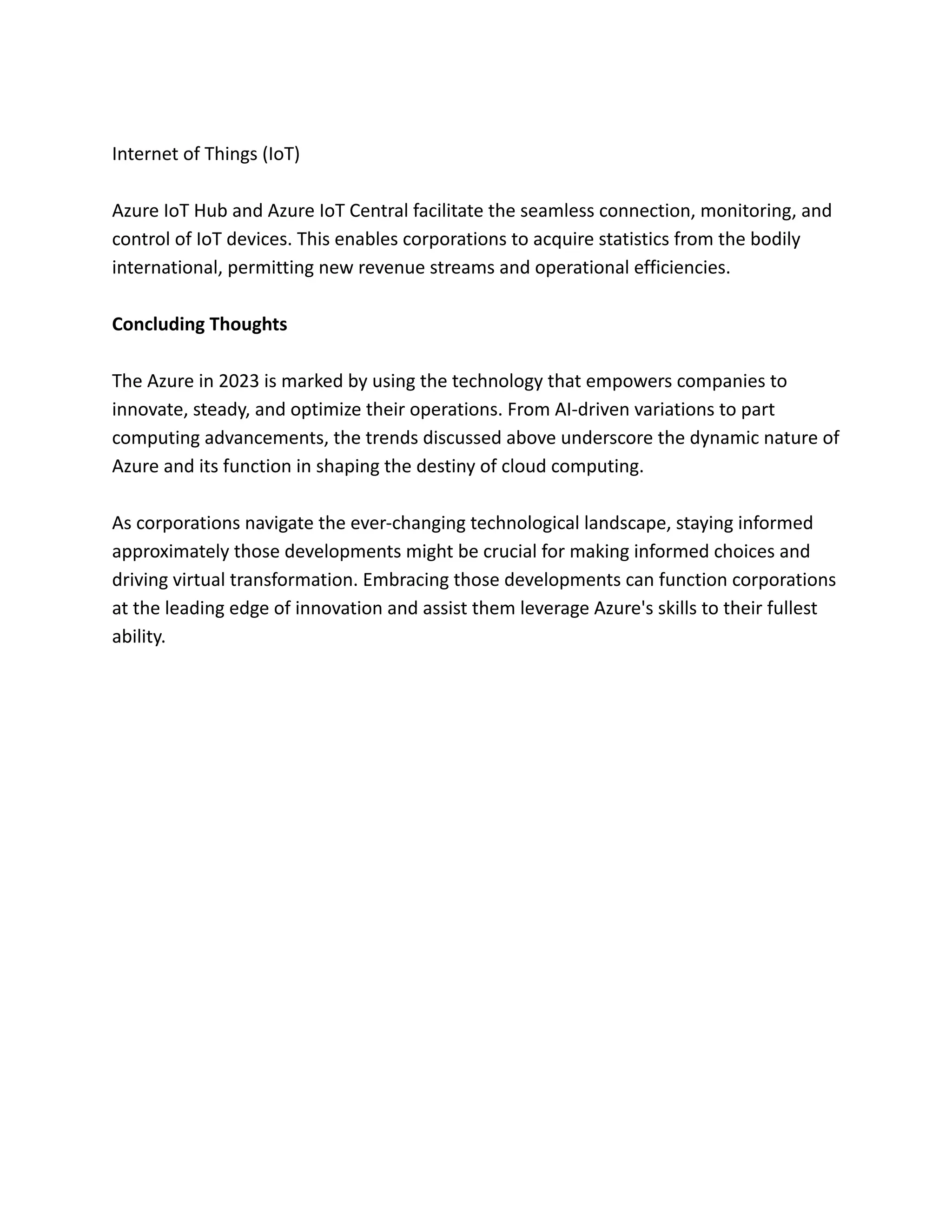 Internet of Things (IoT)
Azure IoT Hub and Azure IoT Central facilitate the seamless connection, monitoring, and
control of IoT devices. This enables corporations to acquire statistics from the bodily
international, permitting new revenue streams and operational efficiencies.
Concluding Thoughts
The Azure in 2023 is marked by using the technology that empowers companies to
innovate, steady, and optimize their operations. From AI-driven variations to part
computing advancements, the trends discussed above underscore the dynamic nature of
Azure and its function in shaping the destiny of cloud computing.
As corporations navigate the ever-changing technological landscape, staying informed
approximately those developments might be crucial for making informed choices and
driving virtual transformation. Embracing those developments can function corporations
at the leading edge of innovation and assist them leverage Azure's skills to their fullest
ability.
 