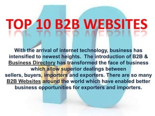 With the arrival of internet technology, business has
intensified to newest heights. The introduction of B2B &
Business Directory has transformed the face of business
which allow superior dealings between
sellers, buyers, importers and exporters. There are so many
B2B Websites around the world which have enabled better
business opportunities for exporters and importers.
 