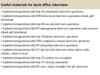 Useful materials for back office interview:
• topinterviewquestions.info/top-36-situational-interview-questions
• topinterviewquestions.info/440-behavioral-interview-questions-ebook-pdf-
download
• topinterviewquestions.info/top-40-second-interview-questions
• topinterviewquestions.info/95-management-interview-questions-and-answers-
ebook-pdf-download
• topinterviewquestions.info/top-30-phone-interview-questions
• topinterviewquestions.info/290-competency-based-interview-questions
• topinterviewquestions.info/45-internship-interview-questions
• topinterviewquestions.info/15-tips-for-job-interview-attire (dress code,
clothes, what to wear)
• topinterviewquestions.info/top-15-written-test-examples
• topinterviewquestions.info/top-15-closing-statements
• topinterviewquestions.info/20-case- study-examples for job interview
 