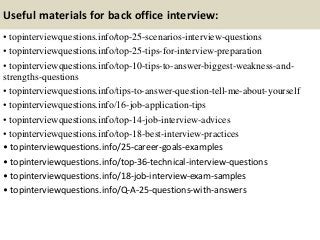 Useful materials for back office interview:
• topinterviewquestions.info/top-25-scenarios-interview-questions
• topinterviewquestions.info/top-25-tips-for-interview-preparation
• topinterviewquestions.info/top-10-tips-to-answer-biggest-weakness-and-
strengths-questions
• topinterviewquestions.info/tips-to-answer-question-tell-me-about-yourself
• topinterviewquestions.info/16-job-application-tips
• topinterviewquestions.info/top-14-job-interview-advices
• topinterviewquestions.info/top-18-best-interview-practices
• topinterviewquestions.info/25-career-goals-examples
• topinterviewquestions.info/top-36-technical-interview-questions
• topinterviewquestions.info/18-job-interview-exam-samples
• topinterviewquestions.info/Q-A-25-questions-with-answers
 