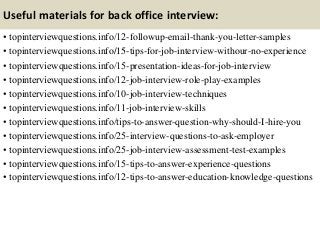 Useful materials for back office interview:
• topinterviewquestions.info/12-followup-email-thank-you-letter-samples
• topinterviewquestions.info/15-tips-for-job-interview-withour-no-experience
• topinterviewquestions.info/15-presentation-ideas-for-job-interview
• topinterviewquestions.info/12-job-interview-role-play-examples
• topinterviewquestions.info/10-job-interview-techniques
• topinterviewquestions.info/11-job-interview-skills
• topinterviewquestions.info/tips-to-answer-question-why-should-I-hire-you
• topinterviewquestions.info/25-interview-questions-to-ask-employer
• topinterviewquestions.info/25-job-interview-assessment-test-examples
• topinterviewquestions.info/15-tips-to-answer-experience-questions
• topinterviewquestions.info/12-tips-to-answer-education-knowledge-questions
 