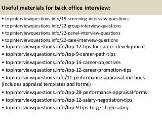 Useful materials for back office interview:
• topinterviewquestions.info/15-screening-interview-questions
• topinterviewquestions.info/22-group-interview-questions
• topinterviewquestions.info/22-panel-interview-questions
• topinterviewquestions.info/22-case-interview-questions
• topinterviewquestions.info/top-12-tips-for-career-development
• topinterviewquestions.info/top-9-career-path-tips
• topinterviewquestions.info/top-14-career-objectives
• topinterviewquestions.info/top-12-career-promotion-tips
• topinterviewquestions.info/11-performance-appraisal-methods
(includes appraisal templates and forms)
• topinterviewquestions.info/top-28-performance-appraisal-forms
• topinterviewquestions.info/top-12-salary-negotiation-tips
• topinterviewquestions.info/top-9-tips-to-get-high-salary
 