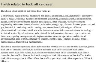 Fields related to back office career:
The above job description can be used for fields as:
Construction, manufacturing, healthcare, non profit, advertising, agile, architecture, automotive,
agency, budget, building, business development, consulting, communication, clinical research,
design, software development, product development, interior design, web development,
engineering, education, events, electrical, exhibition, energy, ngo, finance, fashion, green card, oil
gas, hospital, it, marketing, media, mining, nhs, non technical, oil and gas, offshore,
pharmaceutical, real estate, retail, research, human resources, telecommunications, technology,
technical, senior, digital, software, web, clinical, hr, infrastructure, business, erp, creative, ict,
hvac, sales, quality management, uk, implementation, network, operations, architectural,
environmental, crm, website, interactive, security, supply chain, logistics, training, project
management, administrative management…
The above interview questions also can be used for job title levels: entry level back office, junior
back office, senior back office, back office assistant, back office associate, back office
administrator, back office clerk, back office coordinator, back office consultant, back office
controller, back office director, back office engineer, back office executive, back office leader,
back office manager, back office officer, back office specialist, back office supervisor, VP back
office…
 