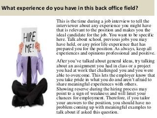 What experience do you have in this back office field?
This is the time during a job interview to tell the
interviewer about any experience you might have
that is relevant to the position and makes you the
ideal candidate for the job. You want to be specific
here. Talk about school, previous jobs you may
have held, or any prior life experience that has
prepared you for the position. As always, keep all
experiences and opinions professional and positive.
After you’ve talked about general ideas, try talking
about an assignment you had in class or a project
you had at work that challenged you and you were
able to overcome. This lets the employer know that
you take pride in what you do and aren’t afraid to
share meaningful experiences with others.
Showing reserve during the hiring process may
point to a sign of weakness and will limit your
chances for employment. Therefore, if you tailor
your answers to the position, you should have no
problem coming up with meaningful examples to
talk about if asked this question.
 