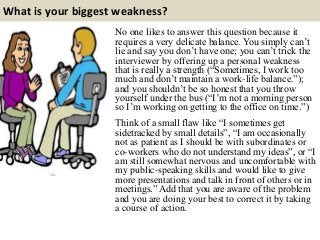 What is your biggest weakness?
No one likes to answer this question because it
requires a very delicate balance. You simply can’t
lie and say you don’t have one; you can’t trick the
interviewer by offering up a personal weakness
that is really a strength (“Sometimes, I work too
much and don’t maintain a work-life balance.”);
and you shouldn’t be so honest that you throw
yourself under the bus (“I’m not a morning person
so I’m working on getting to the office on time.”)
Think of a small flaw like “I sometimes get
sidetracked by small details”, “I am occasionally
not as patient as I should be with subordinates or
co-workers who do not understand my ideas”, or “I
am still somewhat nervous and uncomfortable with
my public-speaking skills and would like to give
more presentations and talk in front of others or in
meetings.” Add that you are aware of the problem
and you are doing your best to correct it by taking
a course of action.
 