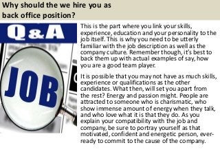 Why should the we hire you as
back office position?
This is the part where you link your skills,
experience, education and your personality to the
job itself. This is why you need to be utterly
familiar with the job description as well as the
company culture. Remember though, it’s best to
back them up with actual examples of say, how
you are a good team player.
It is possible that you may not have as much skills,
experience or qualifications as the other
candidates. What then, will set you apart from
the rest? Energy and passion might. People are
attracted to someone who is charismatic, who
show immense amount of energy when they talk,
and who love what it is that they do. As you
explain your compatibility with the job and
company, be sure to portray yourself as that
motivated, confident and energetic person, ever-
ready to commit to the cause of the company.
 
