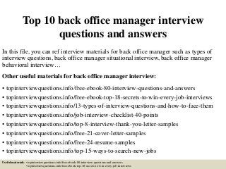 Top 10 back office manager interview
questions and answers
In this file, you can ref interview materials for back office manager such as types of
interview questions, back office manager situational interview, back office manager
behavioral interview…
Other useful materials for back office manager interview:
• topinterviewquestions.info/free-ebook-80-interview-questions-and-answers
• topinterviewquestions.info/free-ebook-top-18-secrets-to-win-every-job-interviews
• topinterviewquestions.info/13-types-of-interview-questions-and-how-to-face-them
• topinterviewquestions.info/job-interview-checklist-40-points
• topinterviewquestions.info/top-8-interview-thank-you-letter-samples
• topinterviewquestions.info/free-21-cover-letter-samples
• topinterviewquestions.info/free-24-resume-samples
• topinterviewquestions.info/top-15-ways-to-search-new-jobs
Useful materials: • topinterviewquestions.info/free-ebook-80-interview-questions-and-answers
• topinterviewquestions.info/free-ebook-top-18-secrets-to-win-every-job-interviews
 