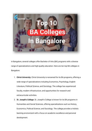 In Bangalore, several colleges offer Bachelor of Arts (BA) programs with a diverse
range of specializations and high-quality education. Here are ten top BA colleges in
Bangalore:
1. Christ University: Christ University is renowned for its BA programs, offering a
wide range of specializations including Economics, Psychology, English
Literature, Political Science, and Sociology. The college has experienced
faculty, modern infrastructure, and opportunities for research and
extracurricular activities.
2. St. Joseph's College: St. Joseph's College is known for its BA programs in
Humanities and Social Sciences, offering specializations such as History,
Economics, Political Science, and Sociology. The college provides a holistic
learning environment with a focus on academic excellence and personal
development.
 
