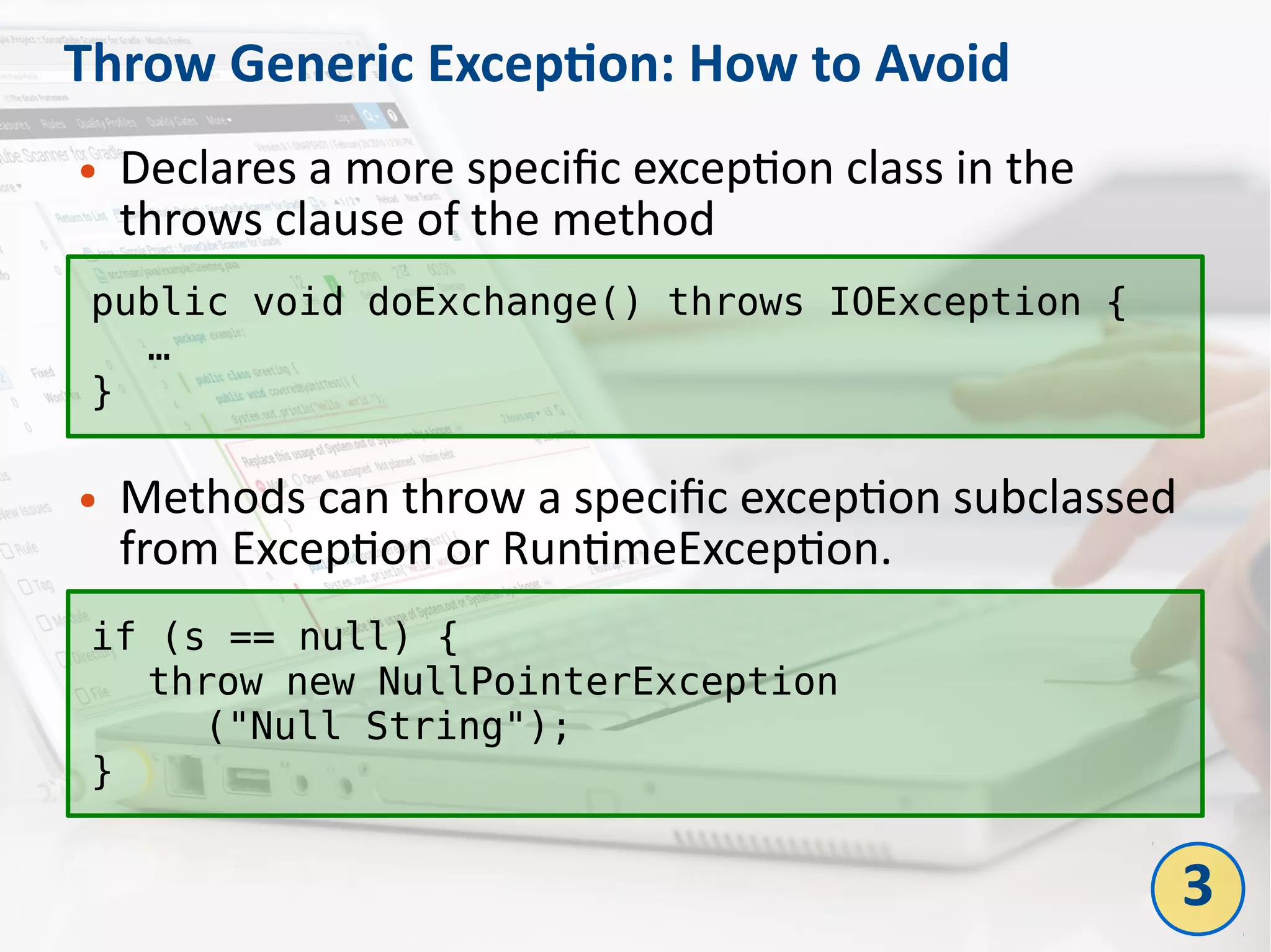 Throw Generic Exception: How to Avoid
● Declares a more specific exception class in the
throws clause of the method
● Methods can throw a specific exception subclassed
from Exception or RuntimeException.
public void doExchange() throws IOException {
…
}
if (s == null) {
throw new NullPointerException
("Null String");
}
3
 