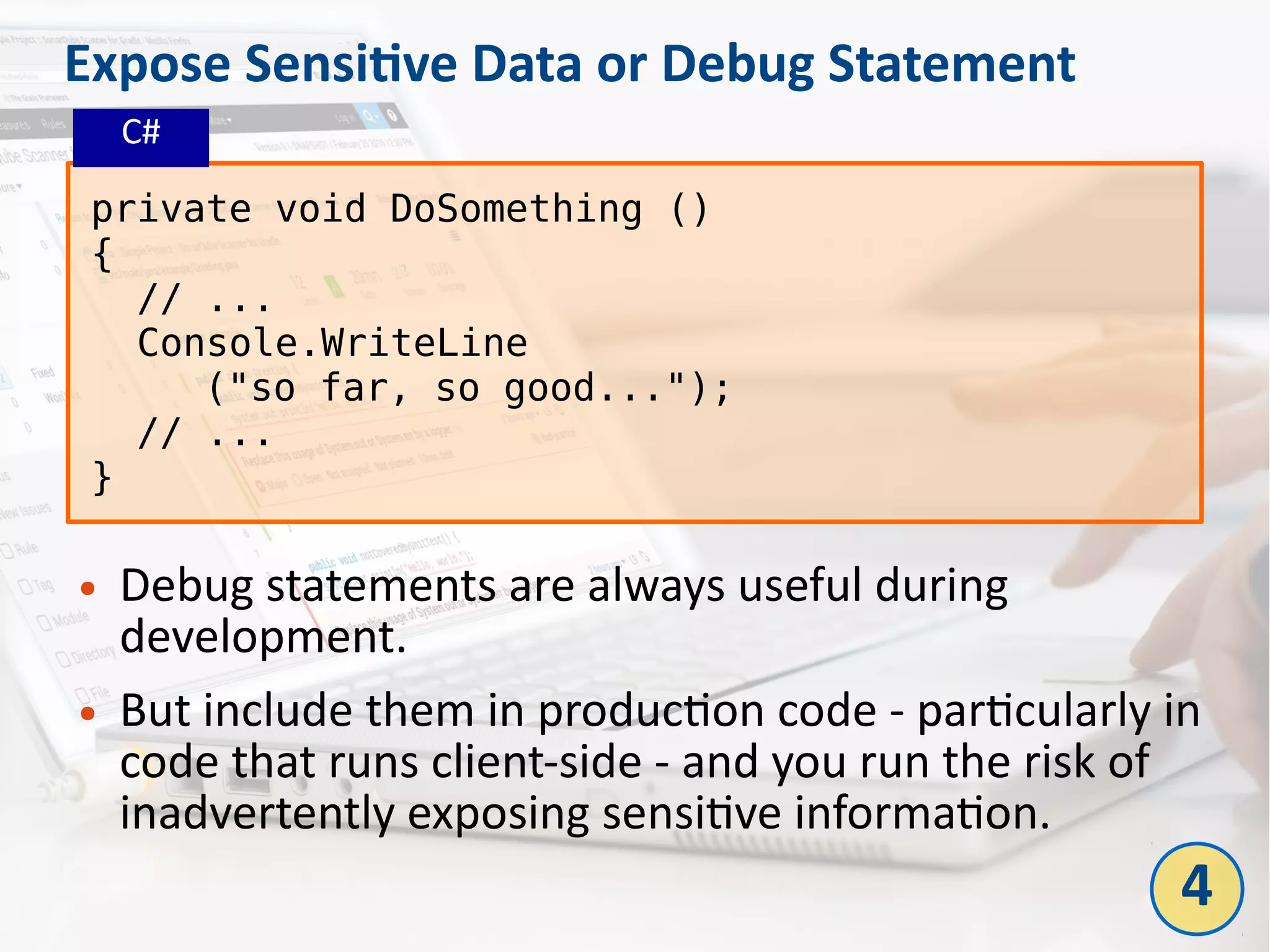 Expose Sensitive Data or Debug Statement
● Debug statements are always useful during
development.
● But include them in production code - particularly in
code that runs client-side - and you run the risk of
inadvertently exposing sensitive information.
private void DoSomething ()
{
// ...
Console.WriteLine
("so far, so good...");
// ...
}
4
C#
 