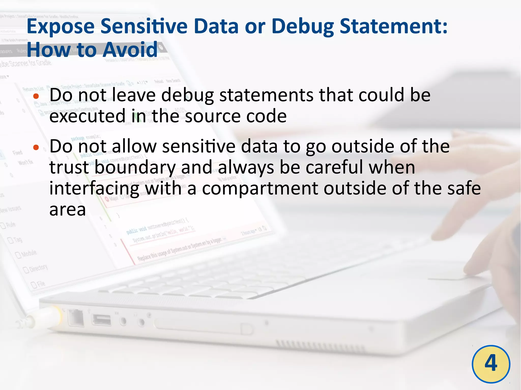 Expose Sensitive Data or Debug Statement:
How to Avoid
● Do not leave debug statements that could be
executed in the source code
● Do not allow sensitive data to go outside of the
trust boundary and always be careful when
interfacing with a compartment outside of the safe
area
4
 