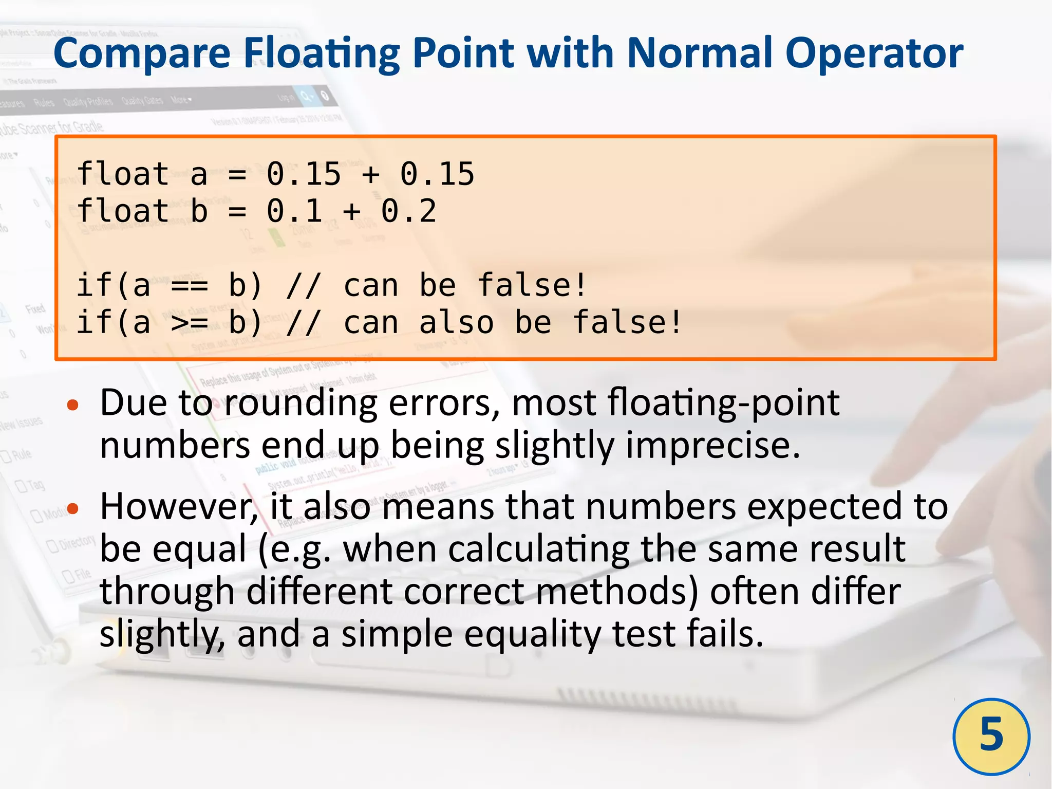 Compare Floating Point with Normal Operator
● Due to rounding errors, most floating-point
numbers end up being slightly imprecise.
● However, it also means that numbers expected to
be equal (e.g. when calculating the same result
through different correct methods) often differ
slightly, and a simple equality test fails.
float a = 0.15 + 0.15
float b = 0.1 + 0.2
if(a == b) // can be false!
if(a >= b) // can also be false!
5
 