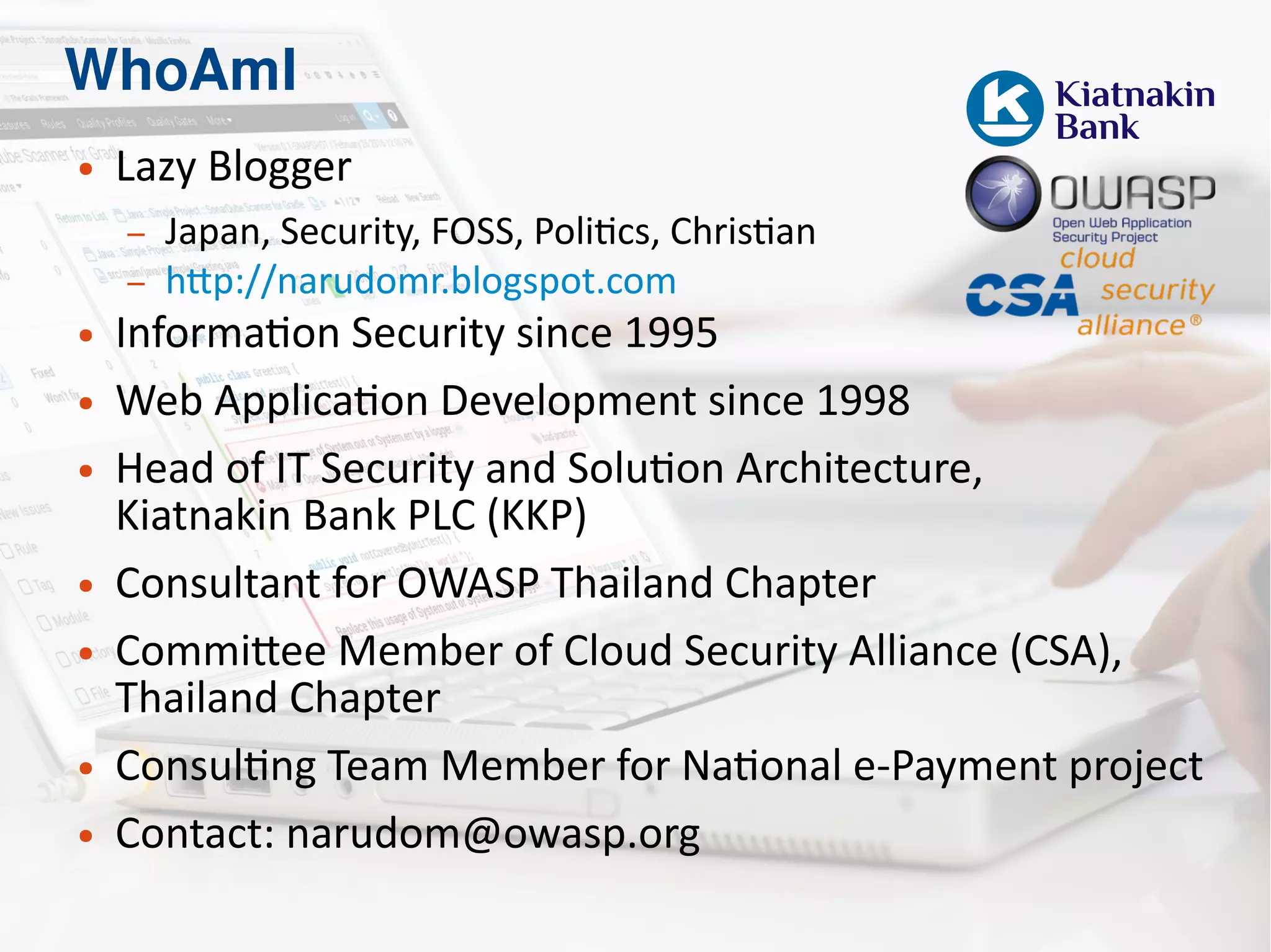 WhoAmI
● Lazy Blogger
– Japan, Security, FOSS, Politics, Christian
– http://narudomr.blogspot.com
● Information Security since 1995
● Web Application Development since 1998
● Head of IT Security and Solution Architecture,
Kiatnakin Bank PLC (KKP)
● Consultant for OWASP Thailand Chapter
● Committee Member of Cloud Security Alliance (CSA),
Thailand Chapter
● Consulting Team Member for National e-Payment project
● Contact: narudom@owasp.org
 