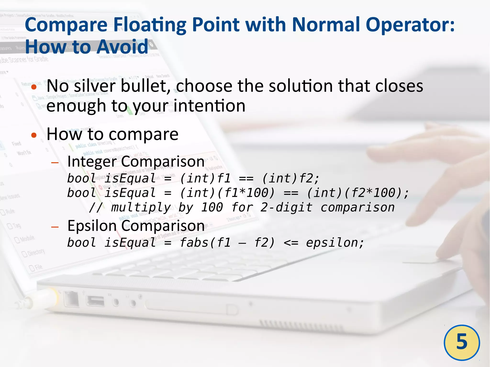 Compare Floating Point with Normal Operator:
How to Avoid
● No silver bullet, choose the solution that closes
enough to your intention
● How to compare
– Integer Comparison
bool isEqual = (int)f1 == (int)f2;
bool isEqual = (int)(f1*100) == (int)(f2*100);
// multiply by 100 for 2-digit comparison
– Epsilon Comparison
bool isEqual = fabs(f1 – f2) <= epsilon;
5
 
