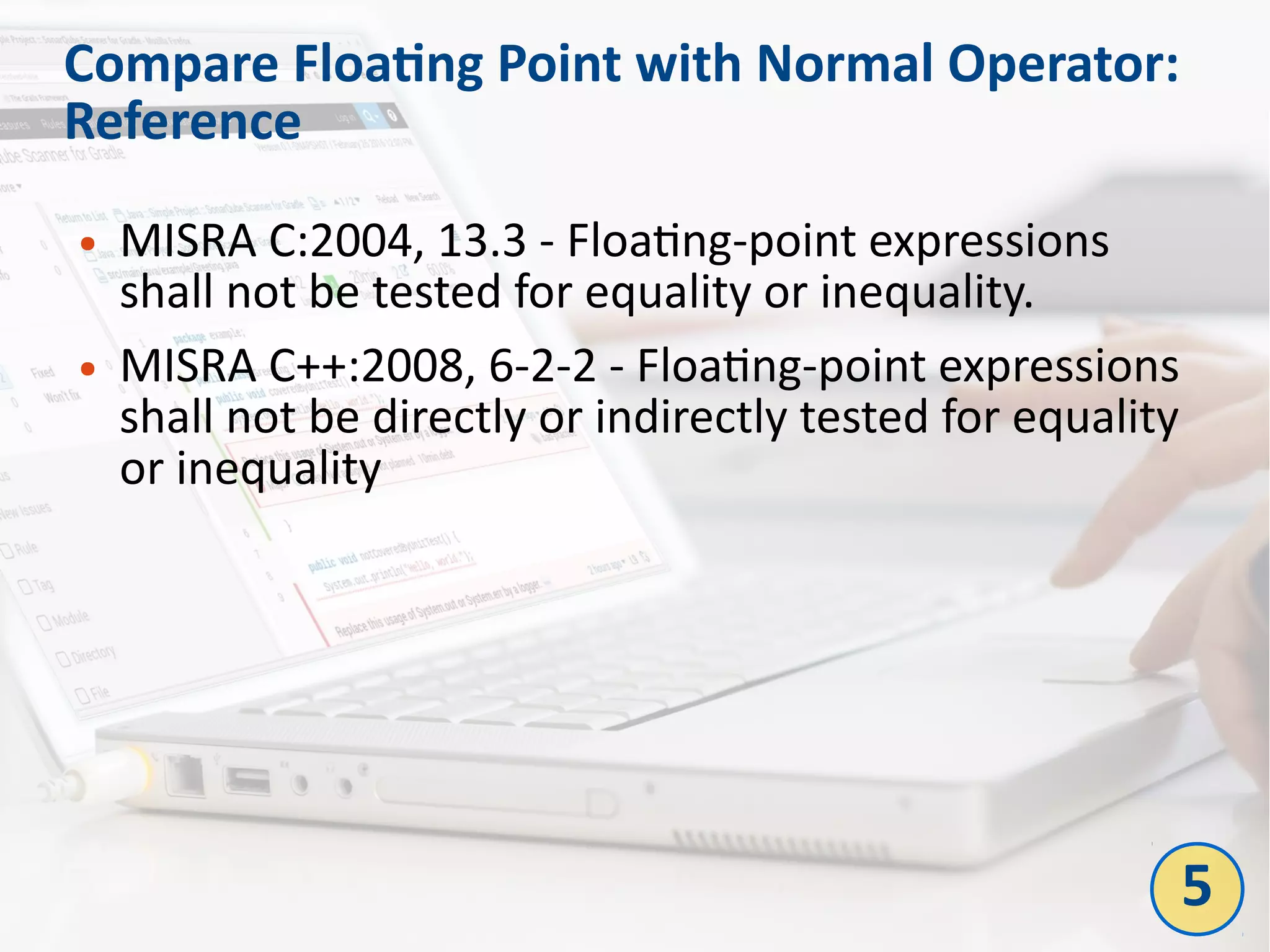 Compare Floating Point with Normal Operator:
Reference
● MISRA C:2004, 13.3 - Floating-point expressions
shall not be tested for equality or inequality.
● MISRA C++:2008, 6-2-2 - Floating-point expressions
shall not be directly or indirectly tested for equality
or inequality
5
 