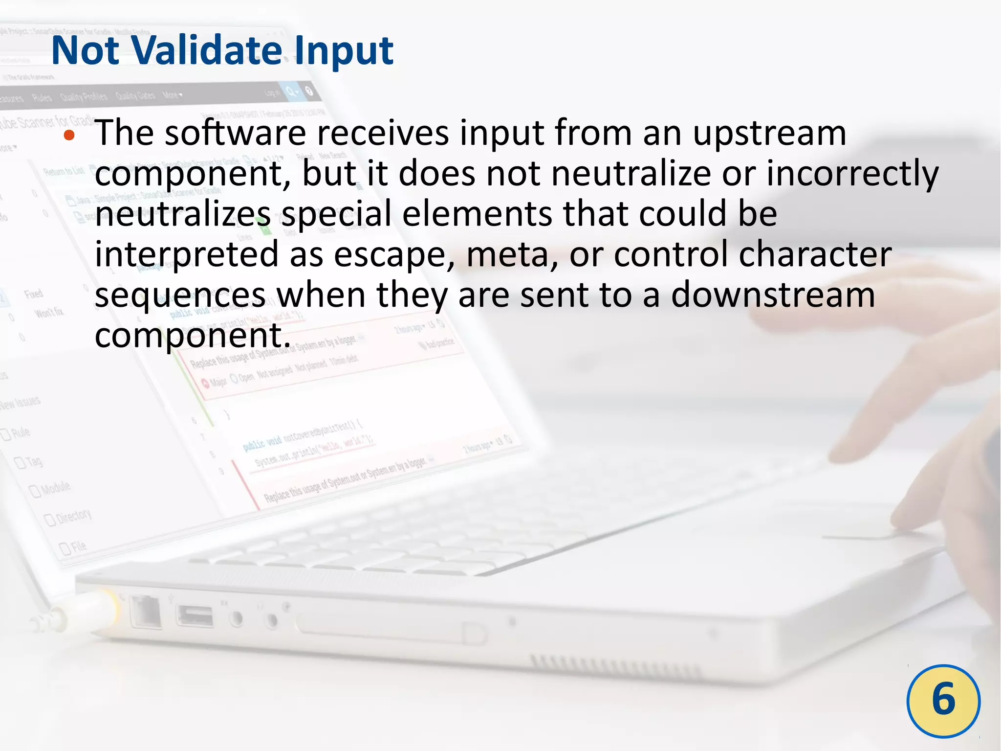 Not Validate Input
● The software receives input from an upstream
component, but it does not neutralize or incorrectly
neutralizes special elements that could be
interpreted as escape, meta, or control character
sequences when they are sent to a downstream
component.
6
 