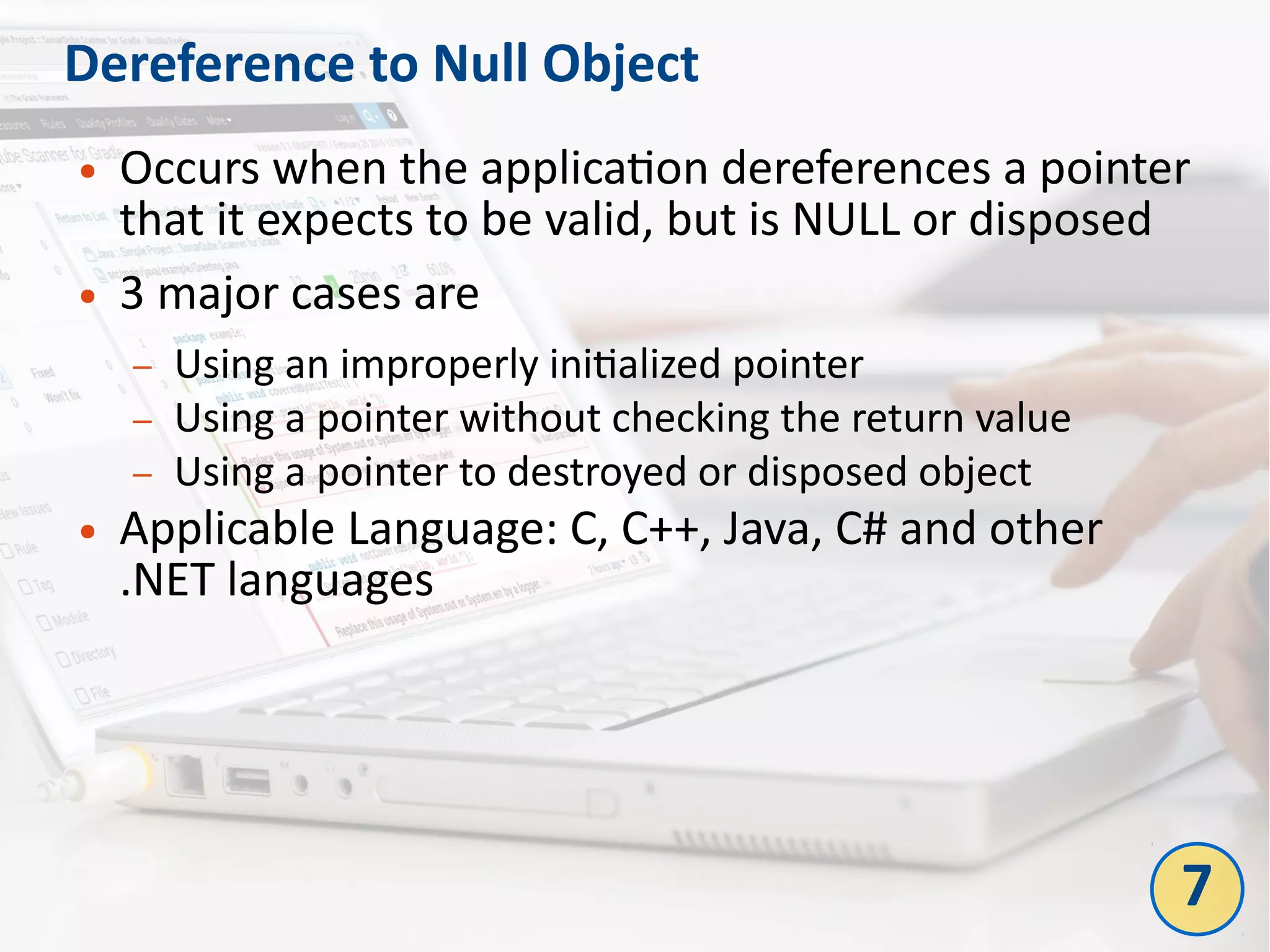Dereference to Null Object
● Occurs when the application dereferences a pointer
that it expects to be valid, but is NULL or disposed
● 3 major cases are
– Using an improperly initialized pointer
– Using a pointer without checking the return value
– Using a pointer to destroyed or disposed object
● Applicable Language: C, C++, Java, C# and other
.NET languages
7
 
