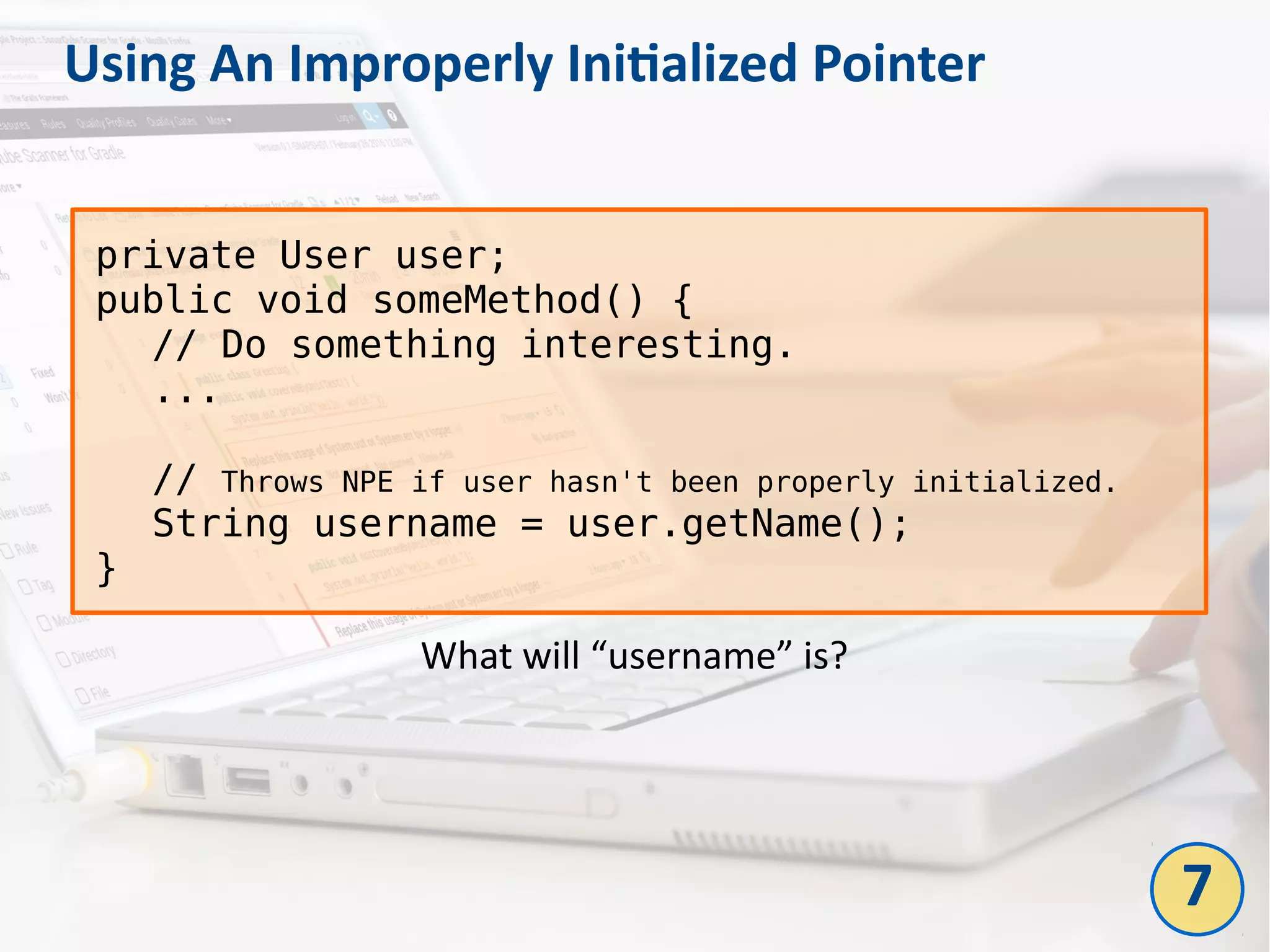 Using An Improperly Initialized Pointer
7
private User user;
public void someMethod() {
// Do something interesting.
...
// Throws NPE if user hasn't been properly initialized.
String username = user.getName();
}
What will “username” is?
 