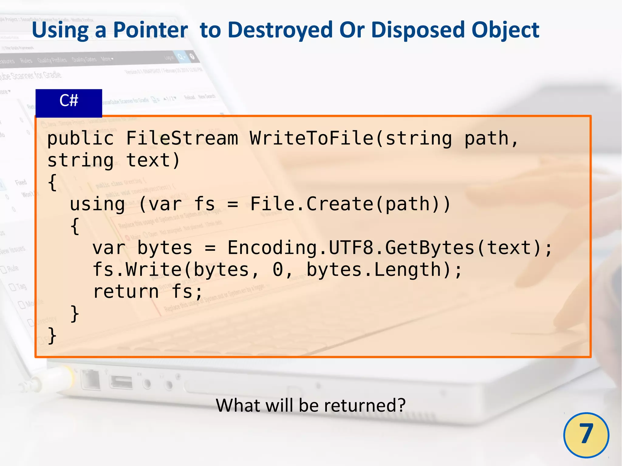 Using a Pointer to Destroyed Or Disposed Object
public FileStream WriteToFile(string path,
string text)
{
using (var fs = File.Create(path))
{
var bytes = Encoding.UTF8.GetBytes(text);
fs.Write(bytes, 0, bytes.Length);
return fs;
}
}
What will be returned?
C#
7
 