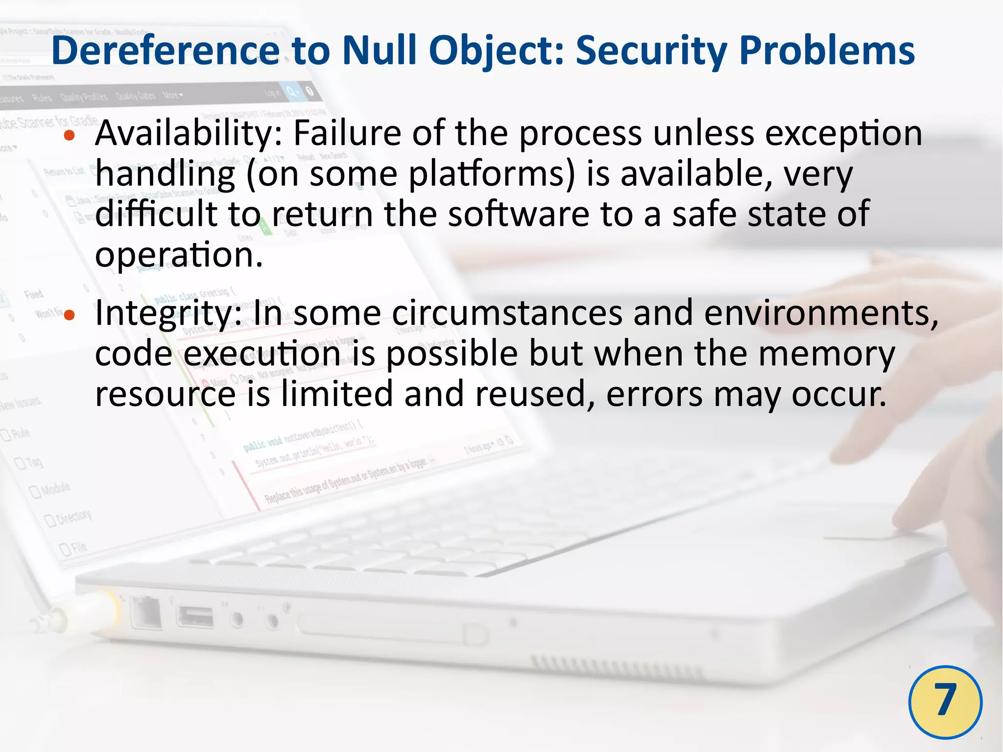 Dereference to Null Object: Security Problems
● Availability: Failure of the process unless exception
handling (on some platforms) is available, very
difficult to return the software to a safe state of
operation.
● Integrity: In some circumstances and environments,
code execution is possible but when the memory
resource is limited and reused, errors may occur.
7
 