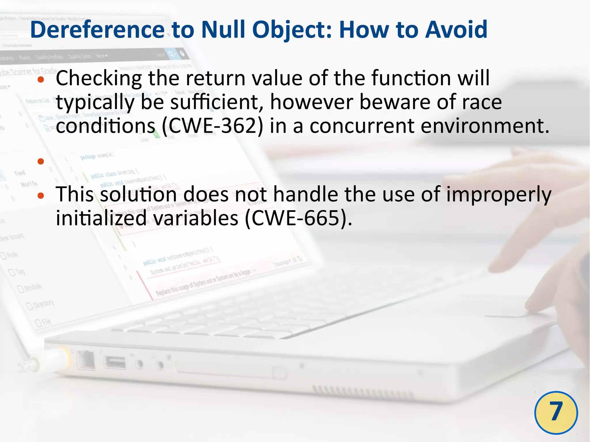 Dereference to Null Object: How to Avoid
● Checking the return value of the function will
typically be sufficient, however beware of race
conditions (CWE-362) in a concurrent environment.
●
● This solution does not handle the use of improperly
initialized variables (CWE-665).
7
 