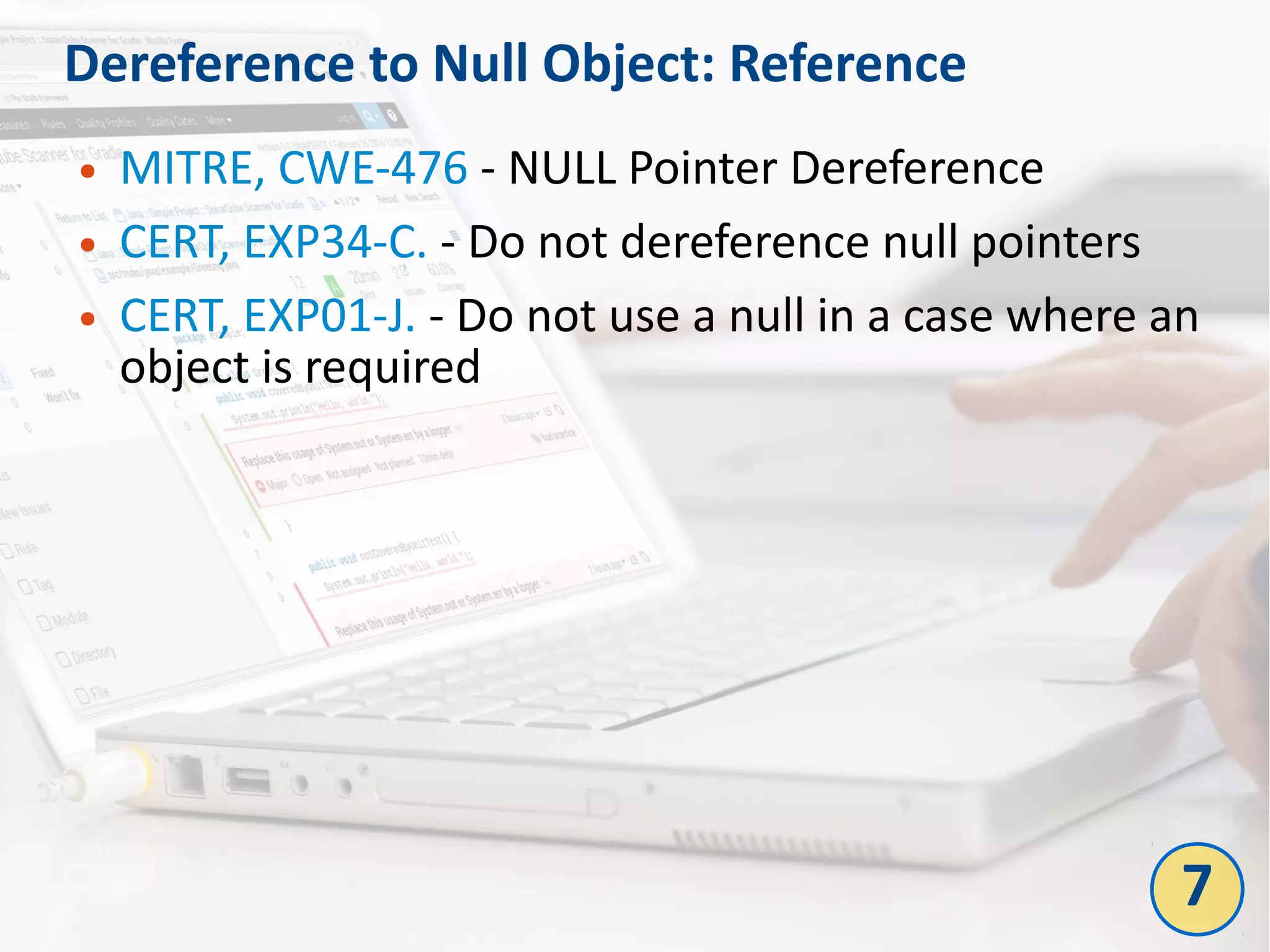 Dereference to Null Object: Reference
● MITRE, CWE-476 - NULL Pointer Dereference
● CERT, EXP34-C. - Do not dereference null pointers
● CERT, EXP01-J. - Do not use a null in a case where an
object is required
7
 