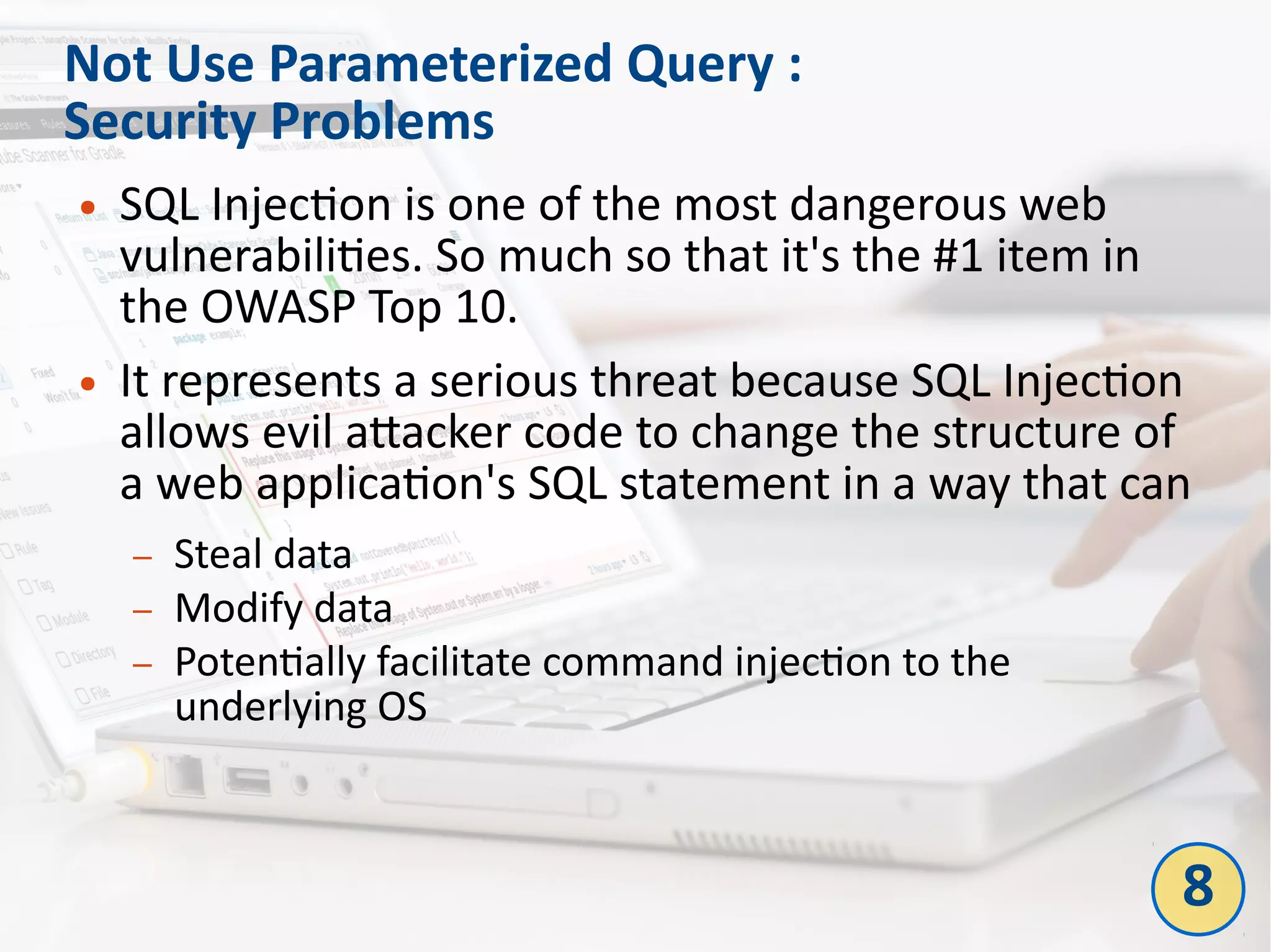 Not Use Parameterized Query :
Security Problems
● SQL Injection is one of the most dangerous web
vulnerabilities. So much so that it's the #1 item in
the OWASP Top 10.
● It represents a serious threat because SQL Injection
allows evil attacker code to change the structure of
a web application's SQL statement in a way that can
– Steal data
– Modify data
– Potentially facilitate command injection to the
underlying OS
8
 