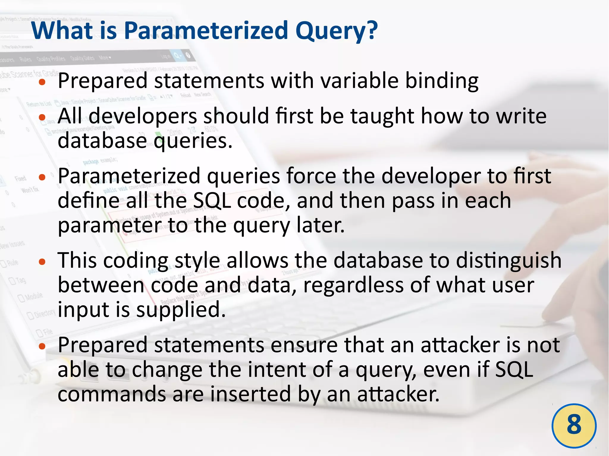 What is Parameterized Query?
● Prepared statements with variable binding
● All developers should first be taught how to write
database queries.
● Parameterized queries force the developer to first
define all the SQL code, and then pass in each
parameter to the query later.
● This coding style allows the database to distinguish
between code and data, regardless of what user
input is supplied.
● Prepared statements ensure that an attacker is not
able to change the intent of a query, even if SQL
commands are inserted by an attacker.
8
 