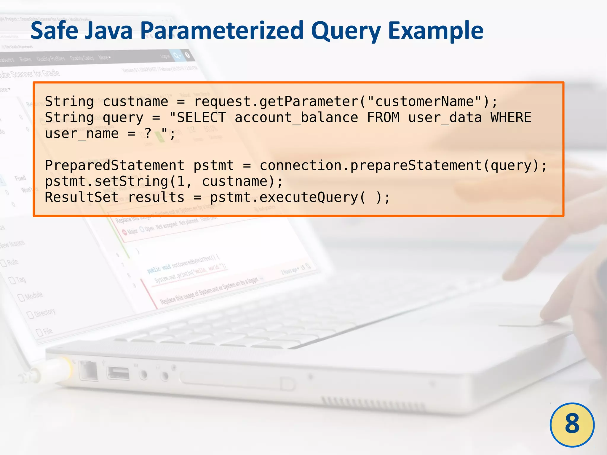 Safe Java Parameterized Query Example
String custname = request.getParameter("customerName");
String query = "SELECT account_balance FROM user_data WHERE
user_name = ? ";
PreparedStatement pstmt = connection.prepareStatement(query);
pstmt.setString(1, custname);
ResultSet results = pstmt.executeQuery( );
8
 