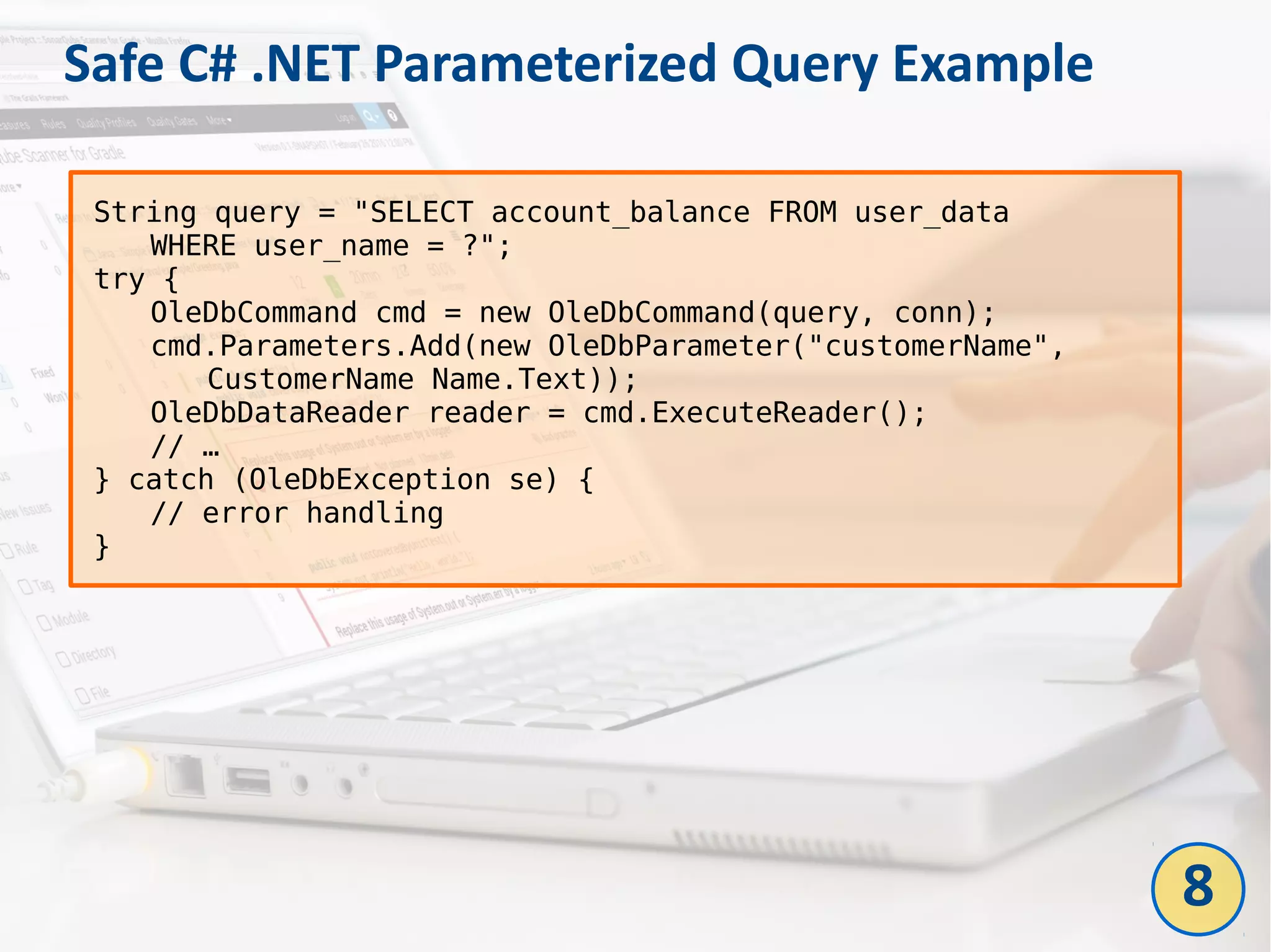 Safe C# .NET Parameterized Query Example
String query = "SELECT account_balance FROM user_data
WHERE user_name = ?";
try {
OleDbCommand cmd = new OleDbCommand(query, conn);
cmd.Parameters.Add(new OleDbParameter("customerName",
CustomerName Name.Text));
OleDbDataReader reader = cmd.ExecuteReader();
// …
} catch (OleDbException se) {
// error handling
}
8
 