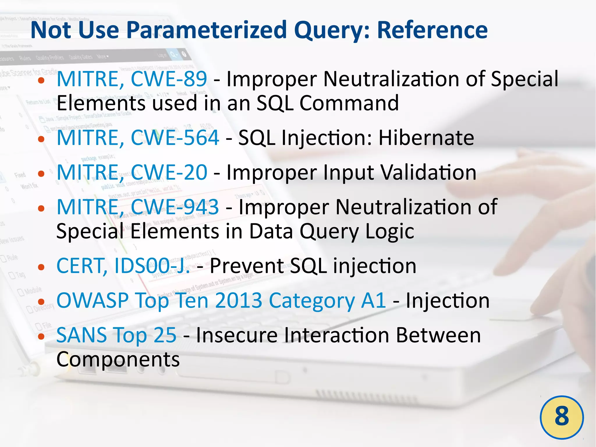 Not Use Parameterized Query: Reference
● MITRE, CWE-89 - Improper Neutralization of Special
Elements used in an SQL Command
● MITRE, CWE-564 - SQL Injection: Hibernate
● MITRE, CWE-20 - Improper Input Validation
● MITRE, CWE-943 - Improper Neutralization of
Special Elements in Data Query Logic
● CERT, IDS00-J. - Prevent SQL injection
● OWASP Top Ten 2013 Category A1 - Injection
● SANS Top 25 - Insecure Interaction Between
Components
8
 