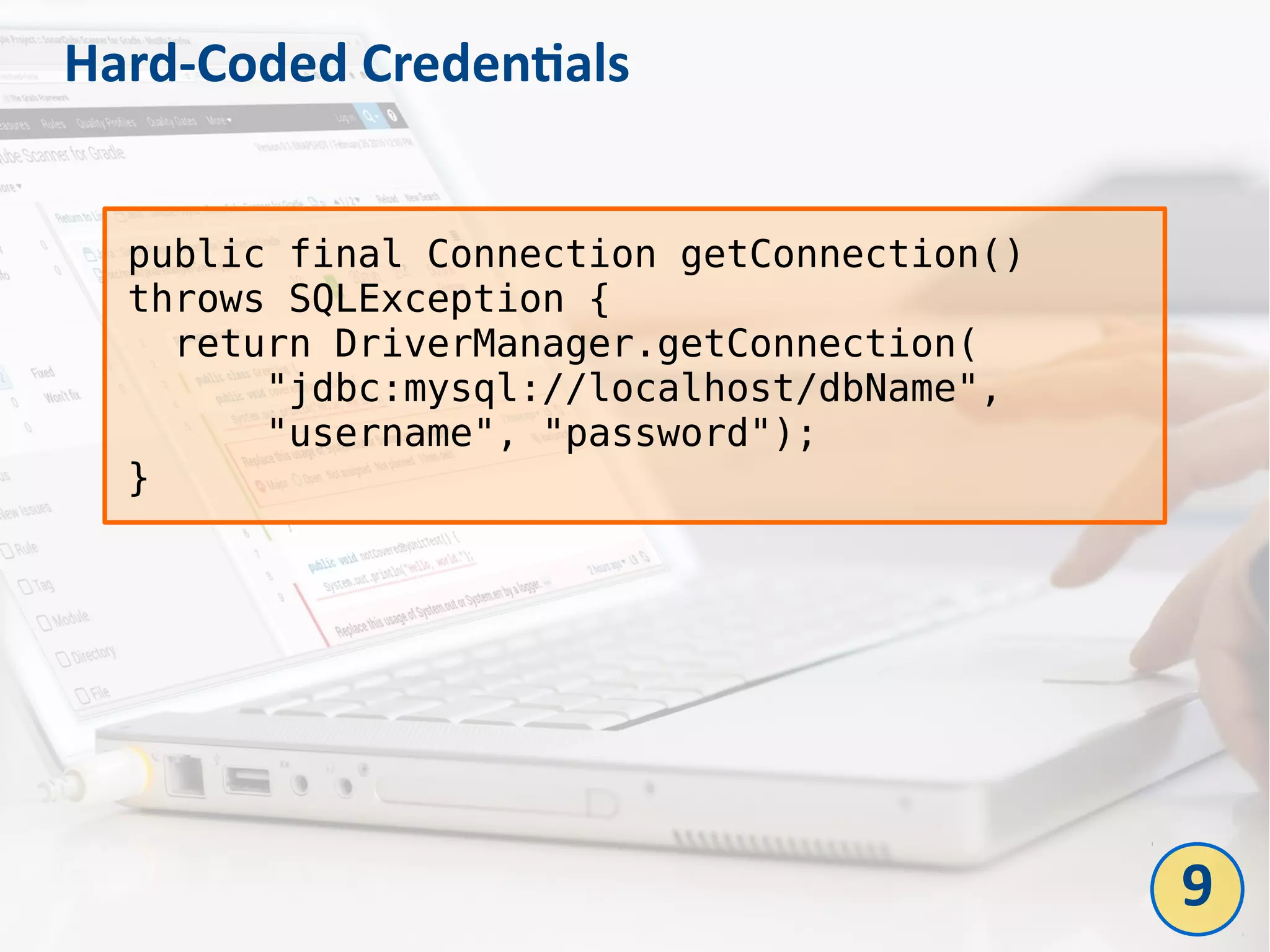 Hard-Coded Credentials
public final Connection getConnection()
throws SQLException {
return DriverManager.getConnection(
"jdbc:mysql://localhost/dbName",
"username", "password");
}
9
 